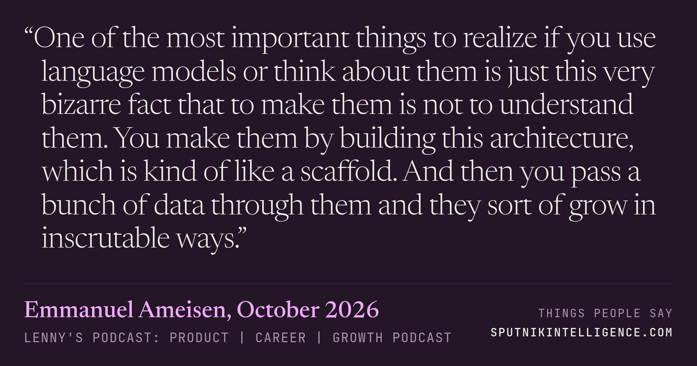 &ldquo;One of the most important things to realize if you use language models or think about them is just this very bizarre fact that to make them is not to understand them. You make them by building this architecture, which is kind of like a scaffold. And then you pass a bunch of data through them and they sort of grow in inscrutable ways.&rdquo; — Emmanuel Ameisen, Lenny's Podcast: Product | Career | Growth