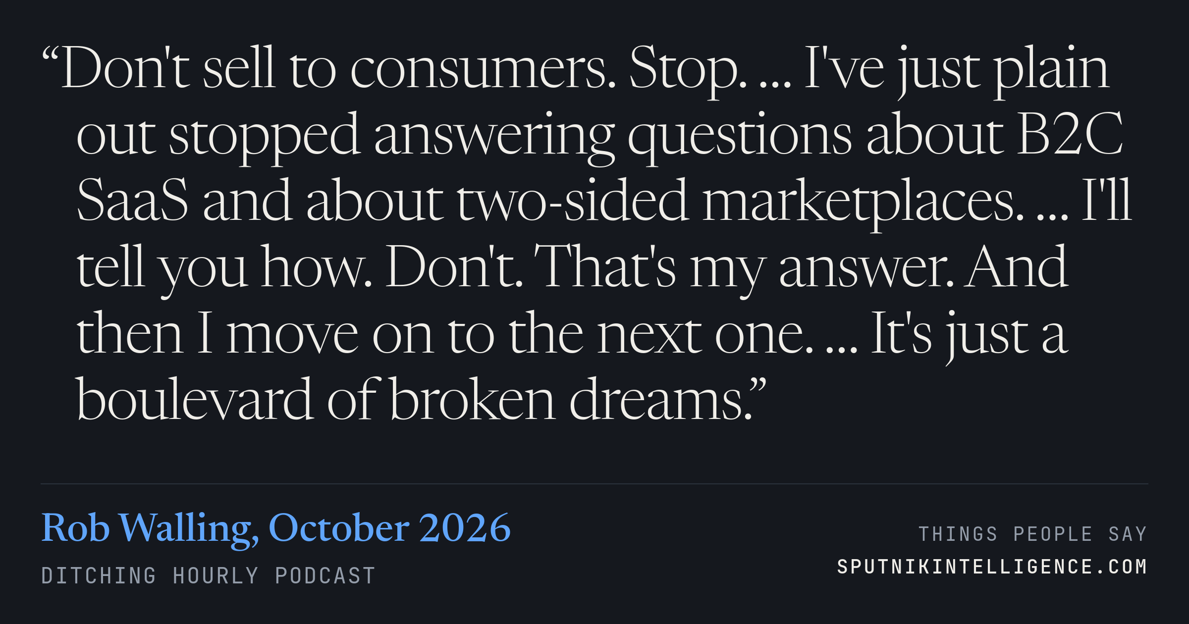 &ldquo;Don't sell to consumers. Stop. … I've just plain out stopped answering questions about B2C SaaS and about two-sided marketplaces. … I'll tell you how. Don't. That's my answer. And then I move on to the next one. … It's just a boulevard of broken dreams.&rdquo; — Rob Walling, Ditching Hourly