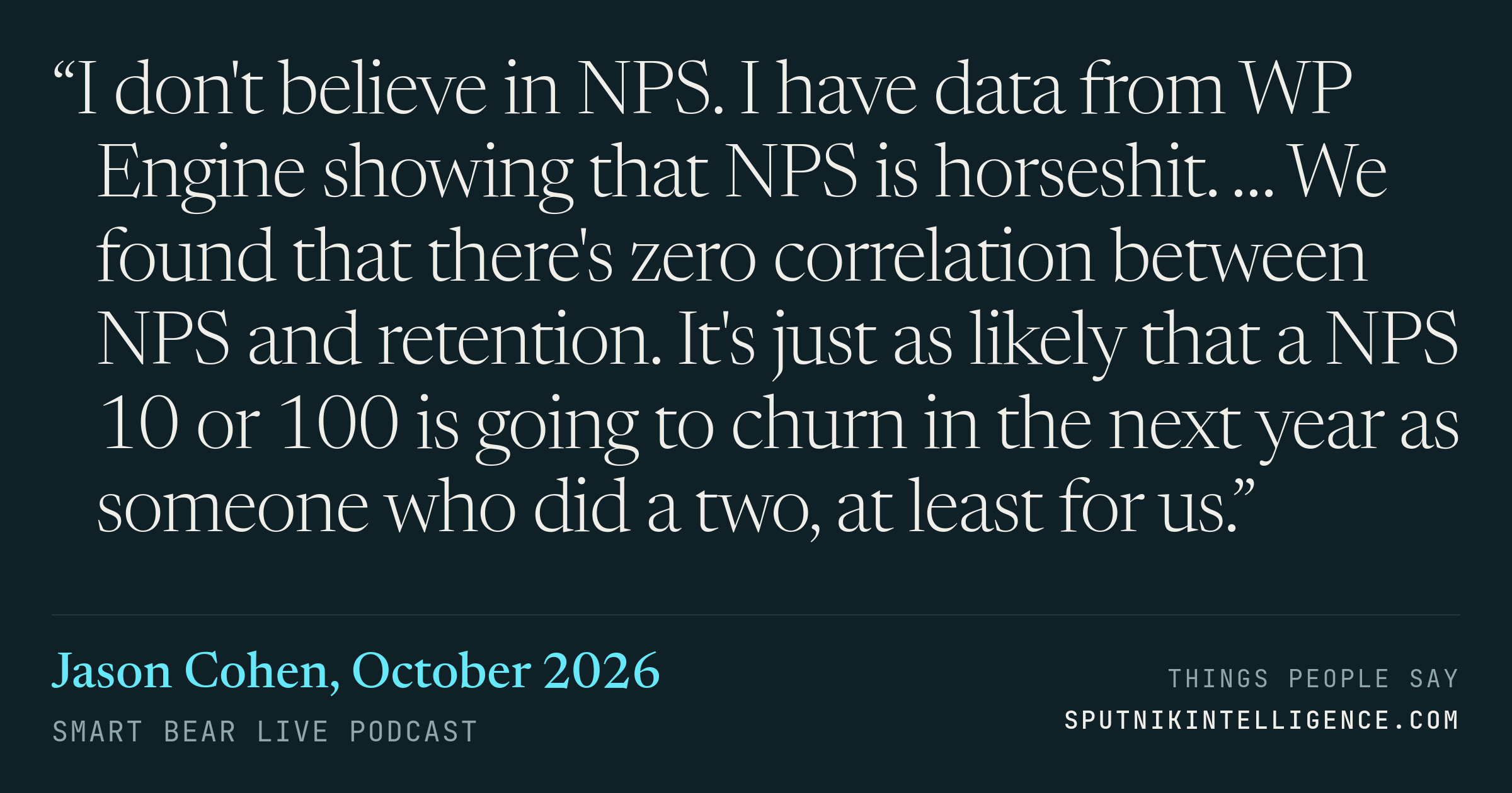 &ldquo;I don't believe in NPS. I have data from WP Engine showing that NPS is horseshit. … We found that there's zero correlation between NPS and retention. It's just as likely that a NPS 10 or 100 is going to churn in the next year as someone who did a two, at least for us.&rdquo; — Jason Cohen, Smart Bear Live