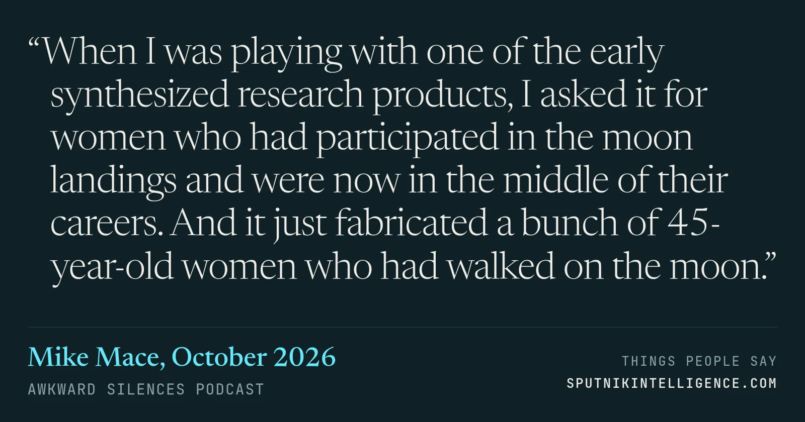 &ldquo;When I was playing with one of the early synthesized research products, I asked it for women who had participated in the moon landings and were now in the middle of their careers. And it just fabricated a bunch of 45-year-old women who had walked on the moon.&rdquo; — Mike Mace, Awkward Silences