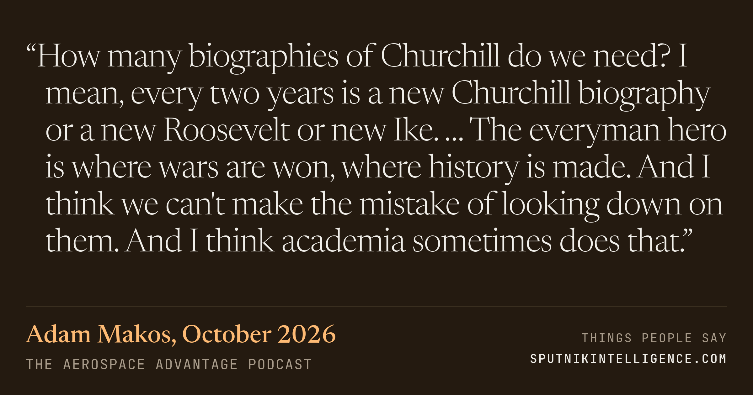 &ldquo;How many biographies of Churchill do we need? I mean, every two years is a new Churchill biography or a new Roosevelt or new Ike. … The everyman hero is where wars are won, where history is made. And I think we can't make the mistake of looking down on them. And I think academia sometimes does that.&rdquo; — Adam Makos, The Aerospace Advantage