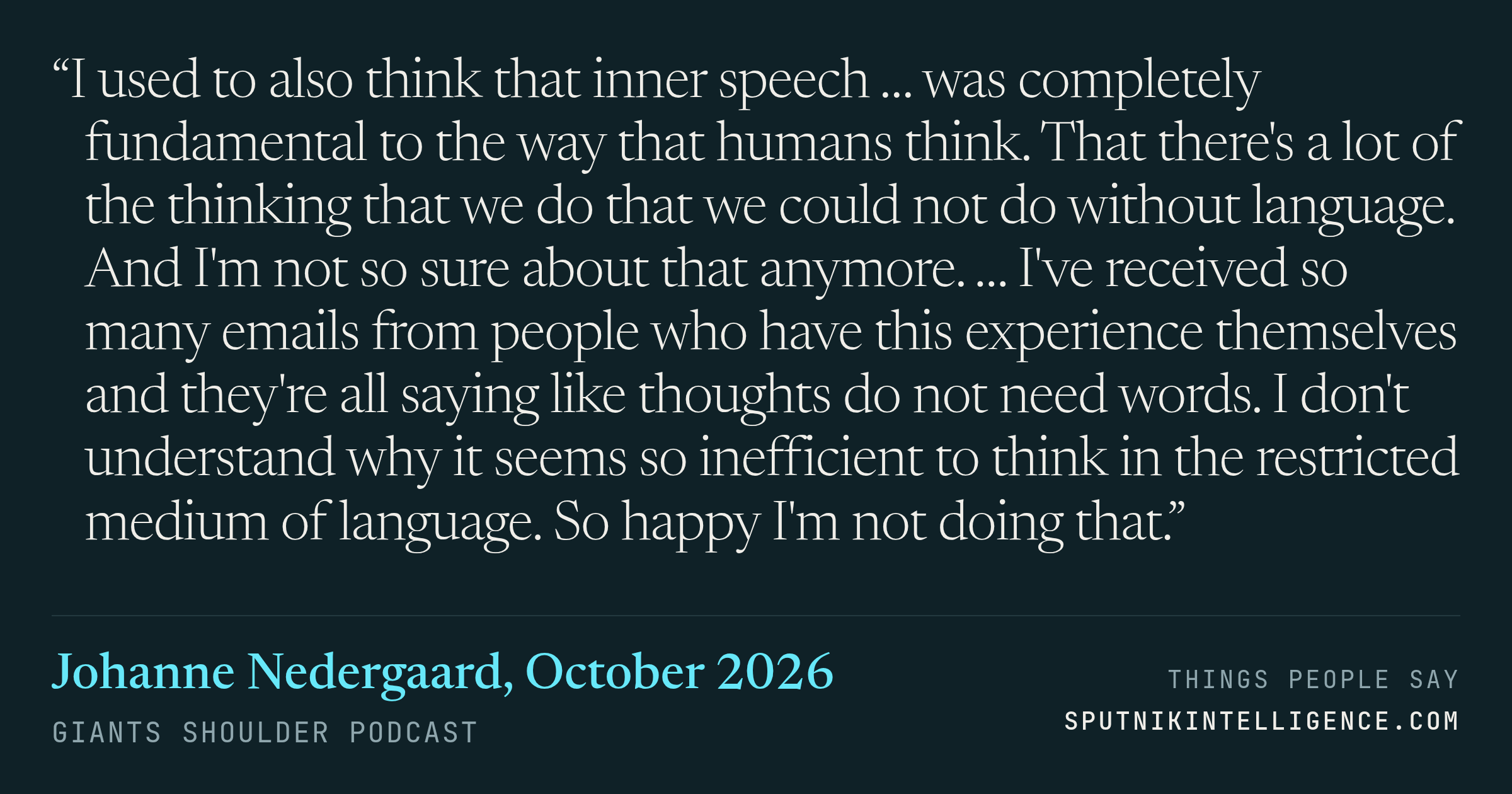 &ldquo;I used to also think that inner speech … was completely fundamental to the way that humans think. That there's a lot of the thinking that we do that we could not do without language. And I'm not so sure about that anymore. … I've received so many emails from people who have this experience themselves and they're all saying like thoughts do not need words. I don't understand why it seems so inefficient to think in the restricted medium of language. So happy I'm not doing that.&rdquo; — Johanne Nedergaard, Giants Shoulder