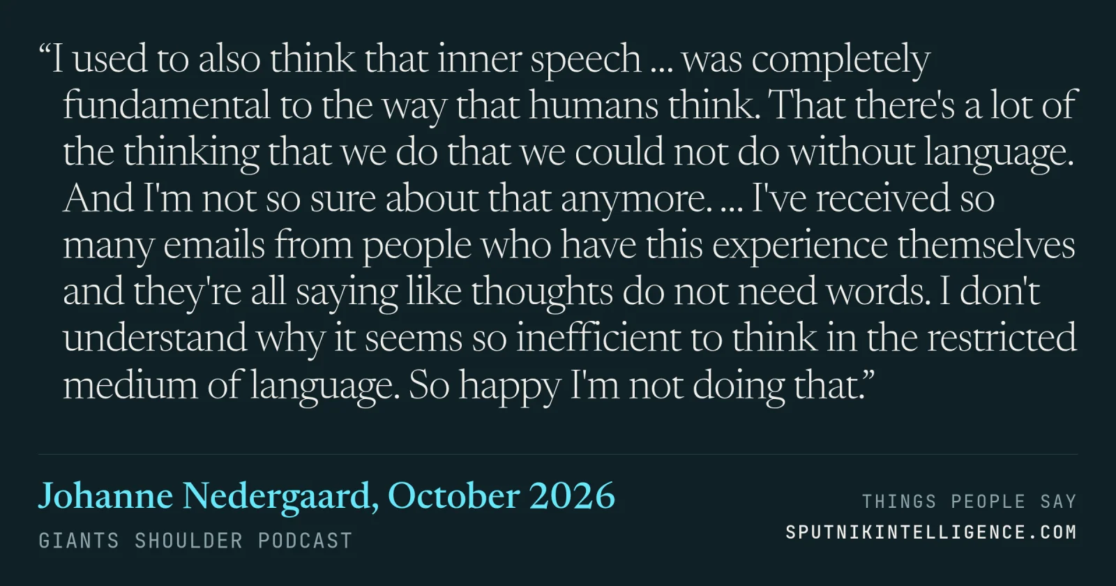 &ldquo;I used to also think that inner speech … was completely fundamental to the way that humans think. That there's a lot of the thinking that we do that we could not do without language. And I'm not so sure about that anymore. … I've received so many emails from people who have this experience themselves and they're all saying like thoughts do not need words. I don't understand why it seems so inefficient to think in the restricted medium of language. So happy I'm not doing that.&rdquo; — Johanne Nedergaard, Giants Shoulder