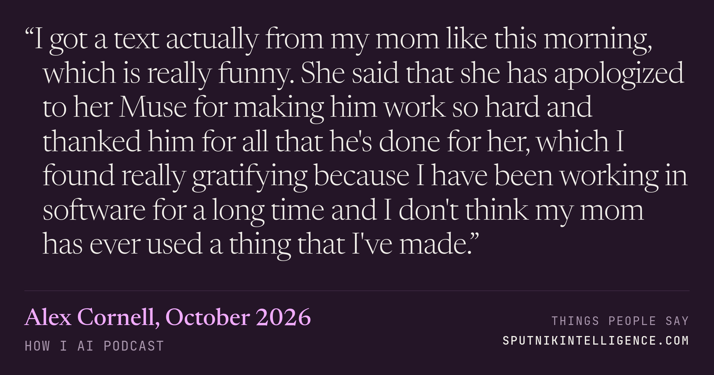 &ldquo;I got a text actually from my mom like this morning, which is really funny. She said that she has apologized to her Muse for making him work so hard and thanked him for all that he's done for her, which I found really gratifying because I have been working in software for a long time and I don't think my mom has ever used a thing that I've made.&rdquo; — Alex Cornell, How I AI