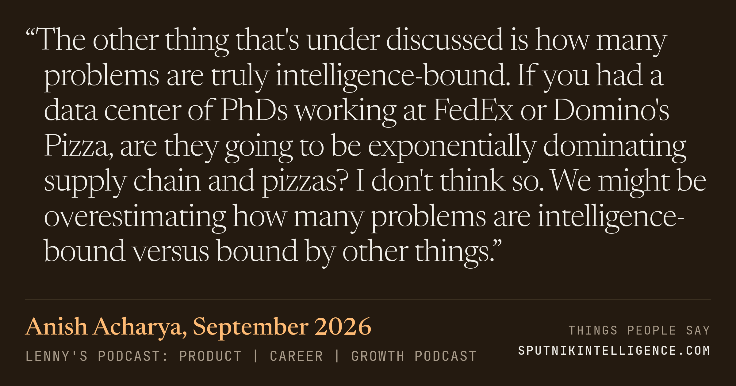 &ldquo;The other thing that's under discussed is how many problems are truly intelligence-bound. If you had a data center of PhDs working at FedEx or Domino's Pizza, are they going to be exponentially dominating supply chain and pizzas? I don't think so. We might be overestimating how many problems are intelligence-bound versus bound by other things.&rdquo; — Anish Acharya, Lenny's Podcast: Product | Career | Growth