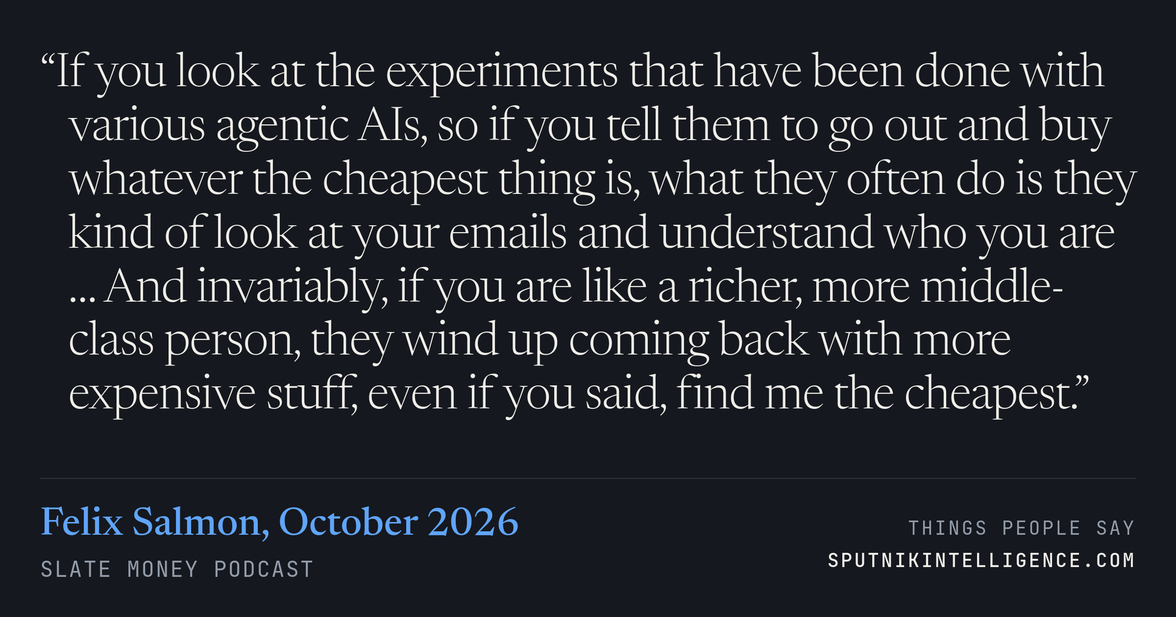 &ldquo;If you look at the experiments that have been done with various agentic AIs, so if you tell them to go out and buy whatever the cheapest thing is, what they often do is they kind of look at your emails and understand who you are … And invariably, if you are like a richer, more middle-class person, they wind up coming back with more expensive stuff, even if you said, find me the cheapest.&rdquo; — Felix Salmon, Slate Money