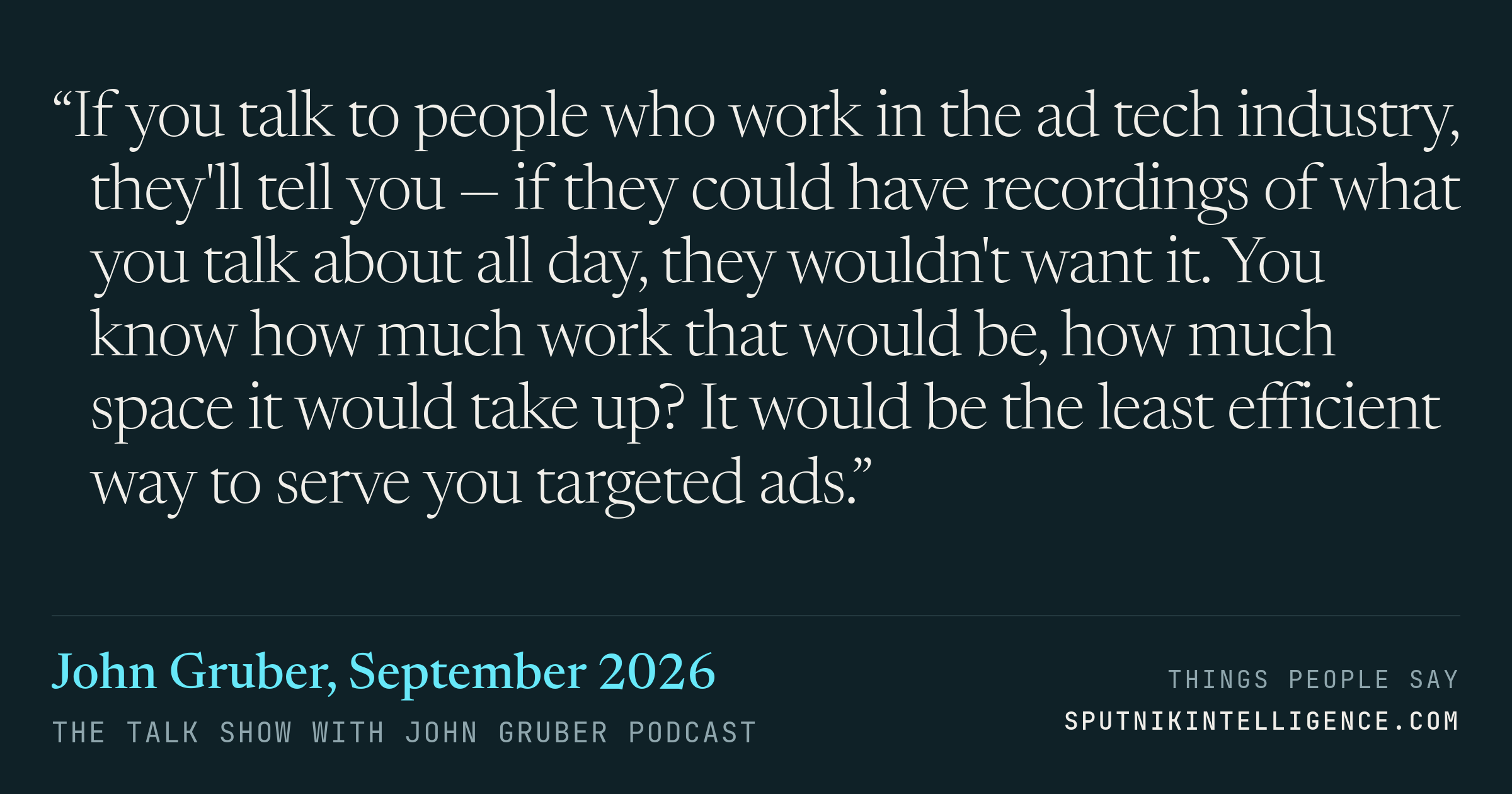 &ldquo;If you talk to people who work in the ad tech industry, they'll tell you — if they could have recordings of what you talk about all day, they wouldn't want it. You know how much work that would be, how much space it would take up? It would be the least efficient way to serve you targeted ads.&rdquo; — John Gruber, The Talk Show With John Gruber