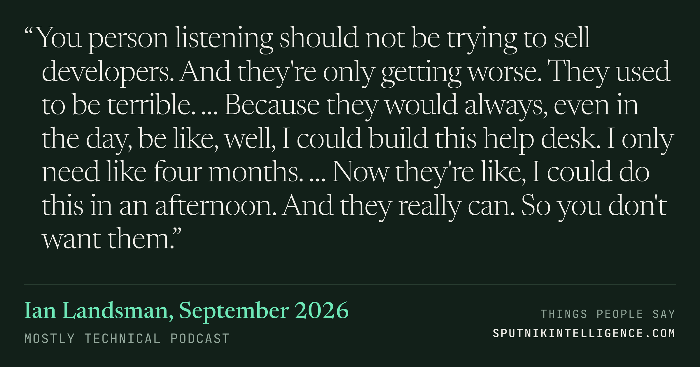 &ldquo;You person listening should not be trying to sell developers. And they're only getting worse. They used to be terrible. … Because they would always, even in the day, be like, well, I could build this help desk. I only need like four months. … Now they're like, I could do this in an afternoon. And they really can. So you don't want them.&rdquo; — Ian Landsman, Mostly Technical