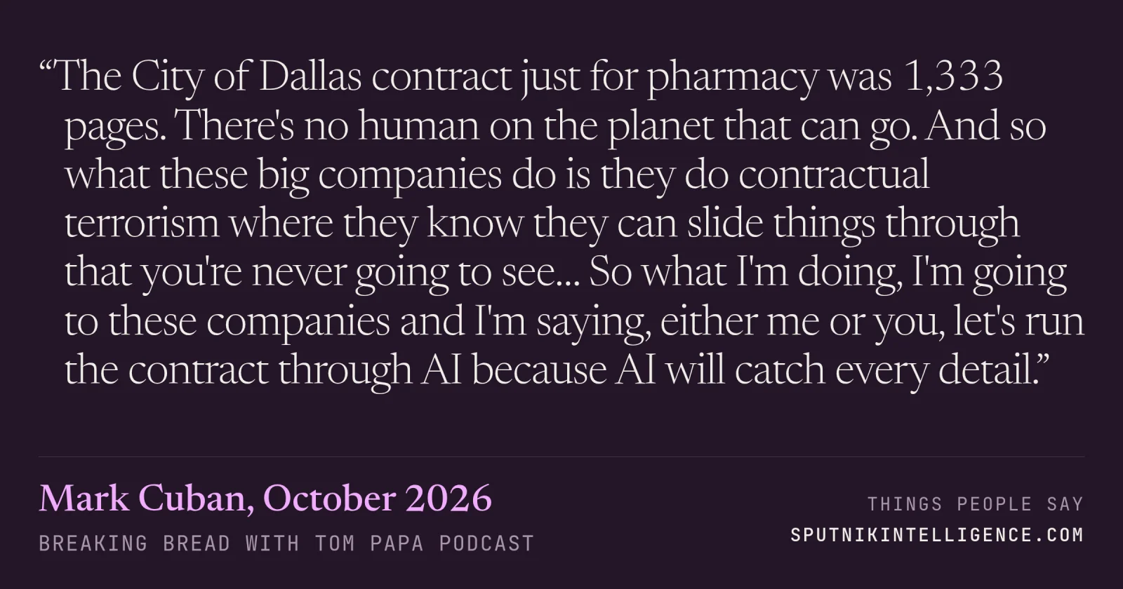 &ldquo;The City of Dallas contract just for pharmacy was 1,333 pages. There's no human on the planet that can go. And so what these big companies do is they do contractual terrorism where they know they can slide things through that you're never going to see… So what I'm doing, I'm going to these companies and I'm saying, either me or you, let's run the contract through AI because AI will catch every detail.&rdquo; — Mark Cuban, Breaking Bread with Tom Papa