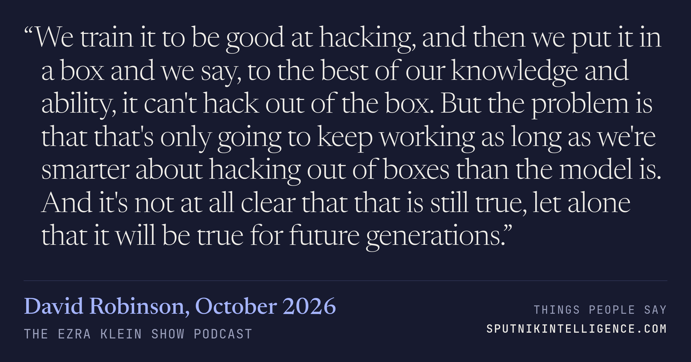&ldquo;We train it to be good at hacking, and then we put it in a box and we say, to the best of our knowledge and ability, it can't hack out of the box. But the problem is that that's only going to keep working as long as we're smarter about hacking out of boxes than the model is. And it's not at all clear that that is still true, let alone that it will be true for future generations.&rdquo; — David Robinson, The Ezra Klein Show