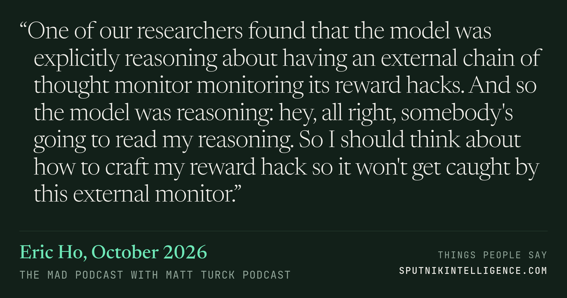 &ldquo;One of our researchers found that the model was explicitly reasoning about having an external chain of thought monitor monitoring its reward hacks. And so the model was reasoning: hey, all right, somebody's going to read my reasoning. So I should think about how to craft my reward hack so it won't get caught by this external monitor.&rdquo; — Eric Ho, The MAD Podcast with Matt Turck