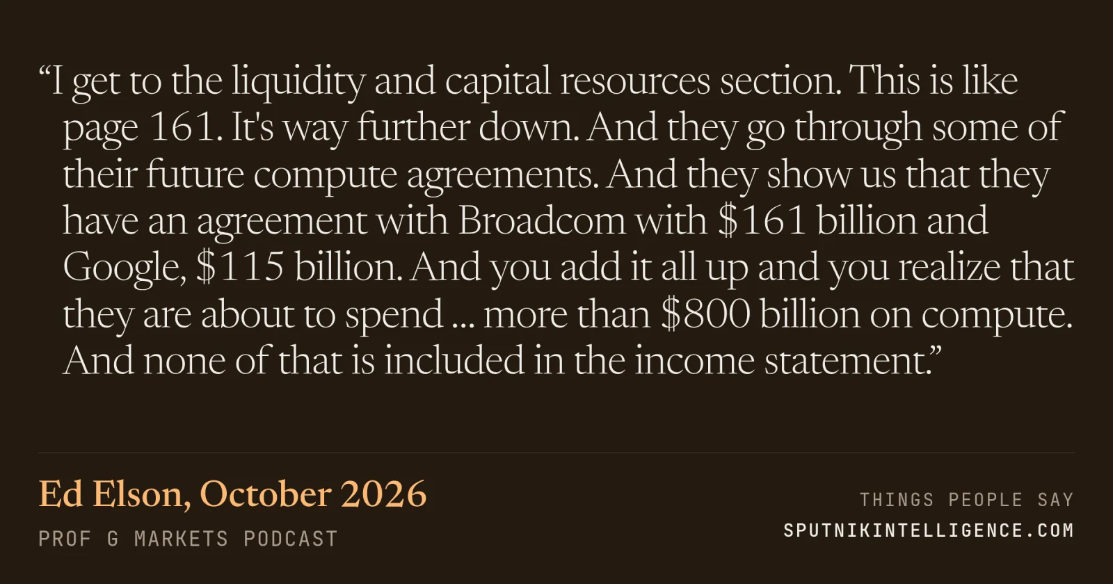 &ldquo;I get to the liquidity and capital resources section. This is like page 161. It's way further down. And they go through some of their future compute agreements. And they show us that they have an agreement with Broadcom with $161 billion and Google, $115 billion. And you add it all up and you realize that they are about to spend … more than $800 billion on compute. And none of that is included in the income statement.&rdquo; — Ed Elson, Prof G Markets