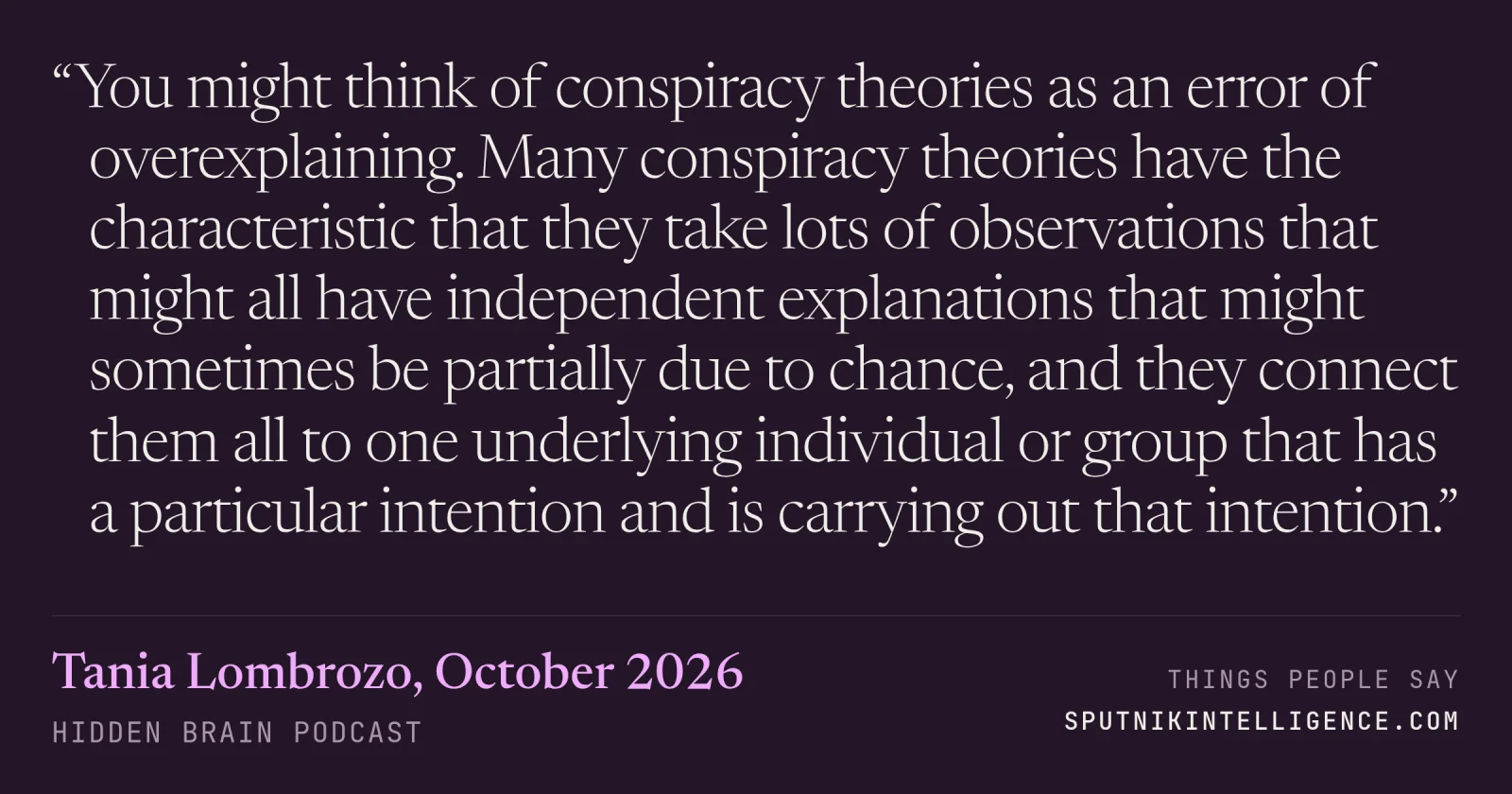 &ldquo;You might think of conspiracy theories as an error of overexplaining. Many conspiracy theories have the characteristic that they take lots of observations that might all have independent explanations that might sometimes be partially due to chance, and they connect them all to one underlying individual or group that has a particular intention and is carrying out that intention.&rdquo; — Tania Lombrozo, Hidden Brain