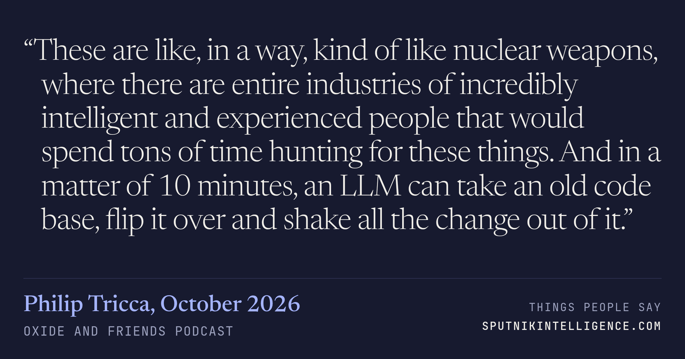 &ldquo;These are like, in a way, kind of like nuclear weapons, where there are entire industries of incredibly intelligent and experienced people that would spend tons of time hunting for these things. And in a matter of 10 minutes, an LLM can take an old code base, flip it over and shake all the change out of it.&rdquo; — Philip Tricca, Oxide and Friends