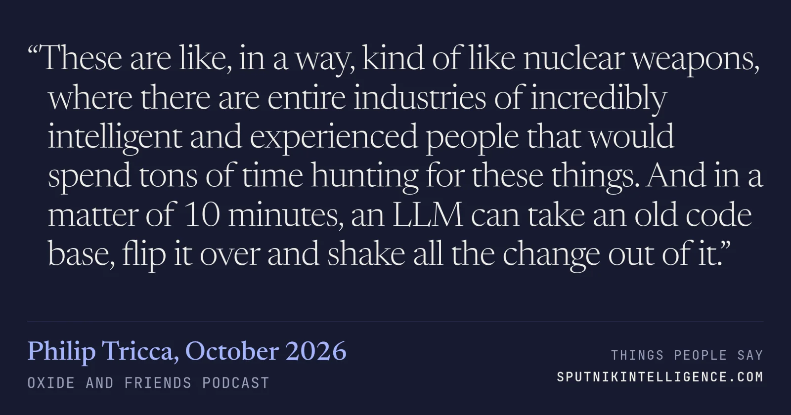 &ldquo;These are like, in a way, kind of like nuclear weapons, where there are entire industries of incredibly intelligent and experienced people that would spend tons of time hunting for these things. And in a matter of 10 minutes, an LLM can take an old code base, flip it over and shake all the change out of it.&rdquo; — Philip Tricca, Oxide and Friends