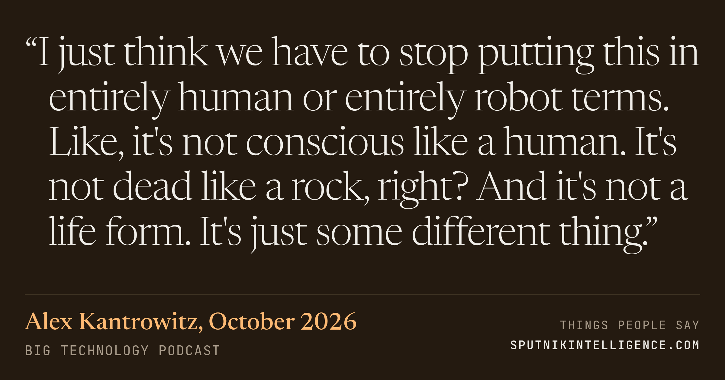 &ldquo;I just think we have to stop putting this in entirely human or entirely robot terms. Like, it's not conscious like a human. It's not dead like a rock, right? And it's not a life form. It's just some different thing.&rdquo; — Alex Kantrowitz, Big Technology