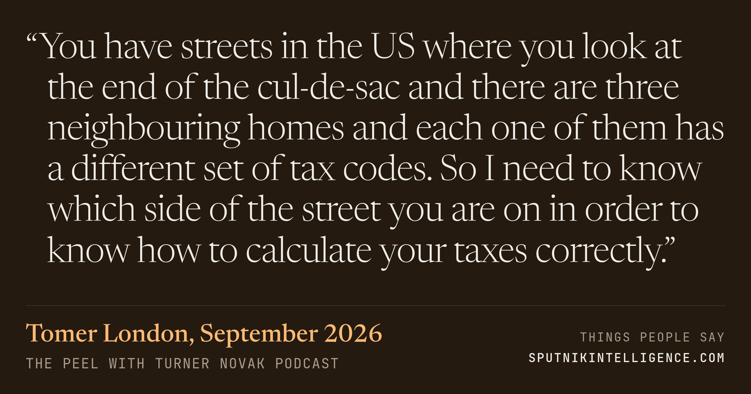 &ldquo;You have streets in the US where you look at the end of the cul-de-sac and there are three neighbouring homes and each one of them has a different set of tax codes. So I need to know which side of the street you are on in order to know how to calculate your taxes correctly.&rdquo; — Tomer London, The Peel with Turner Novak