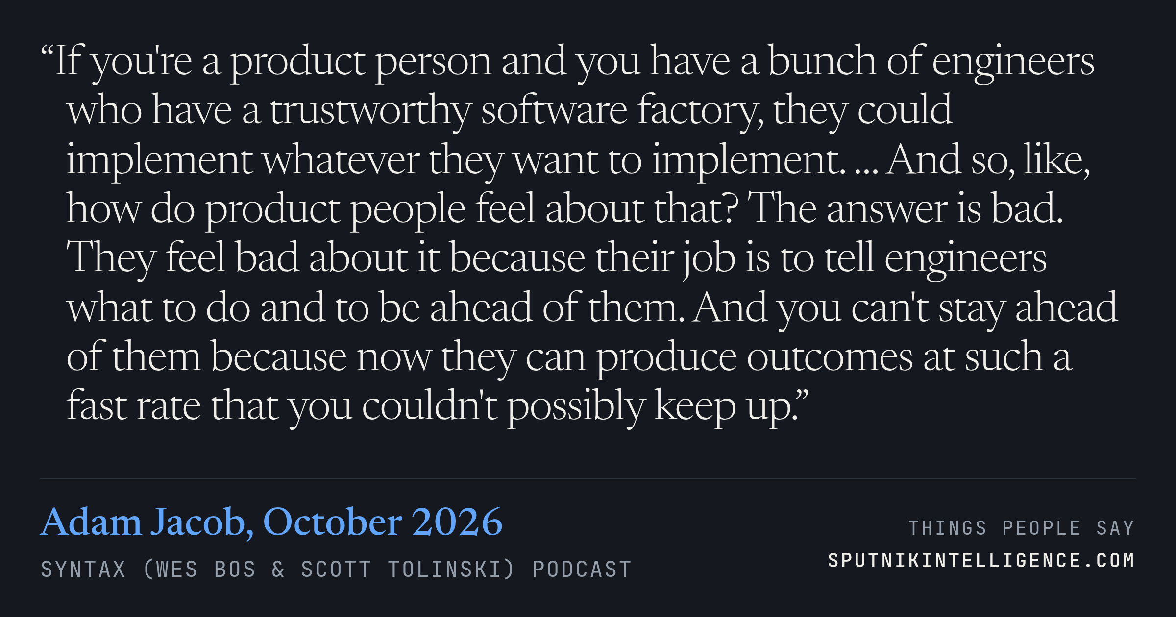 &ldquo;If you're a product person and you have a bunch of engineers who have a trustworthy software factory, they could implement whatever they want to implement. … And so, like, how do product people feel about that? The answer is bad. They feel bad about it because their job is to tell engineers what to do and to be ahead of them. And you can't stay ahead of them because now they can produce outcomes at such a fast rate that you couldn't possibly keep up.&rdquo; — Adam Jacob, Syntax (Wes Bos & Scott Tolinski)
