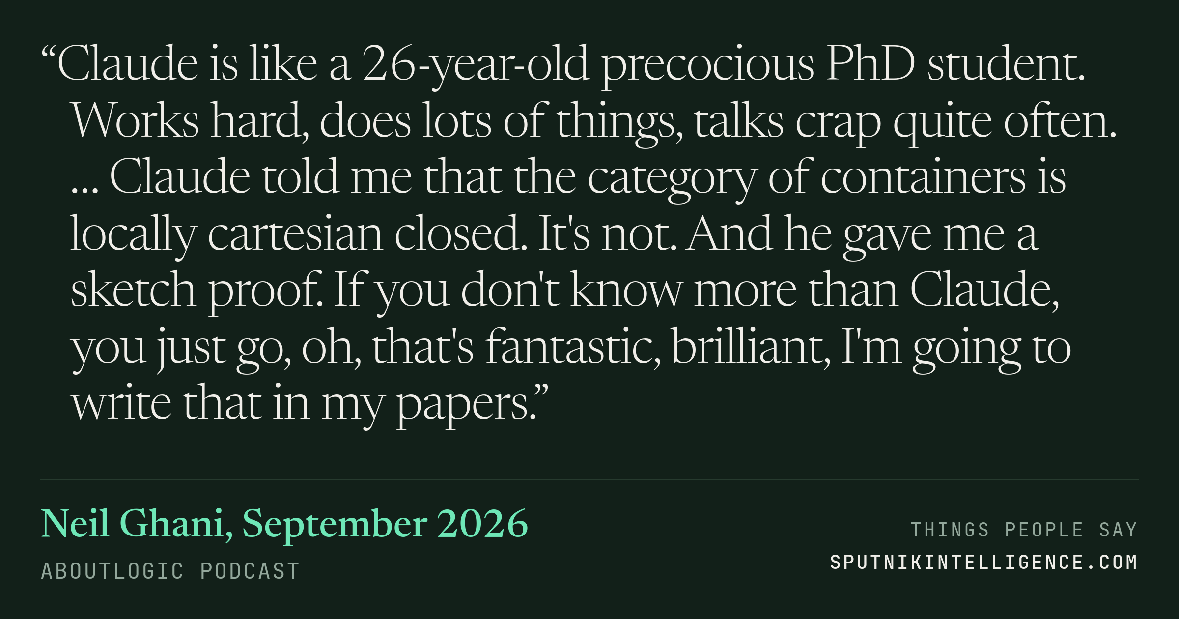 &ldquo;Claude is like a 26-year-old precocious PhD student. Works hard, does lots of things, talks crap quite often. … Claude told me that the category of containers is locally cartesian closed. It's not. And he gave me a sketch proof. If you don't know more than Claude, you just go, oh, that's fantastic, brilliant, I'm going to write that in my papers.&rdquo; — Neil Ghani, aboutlogic