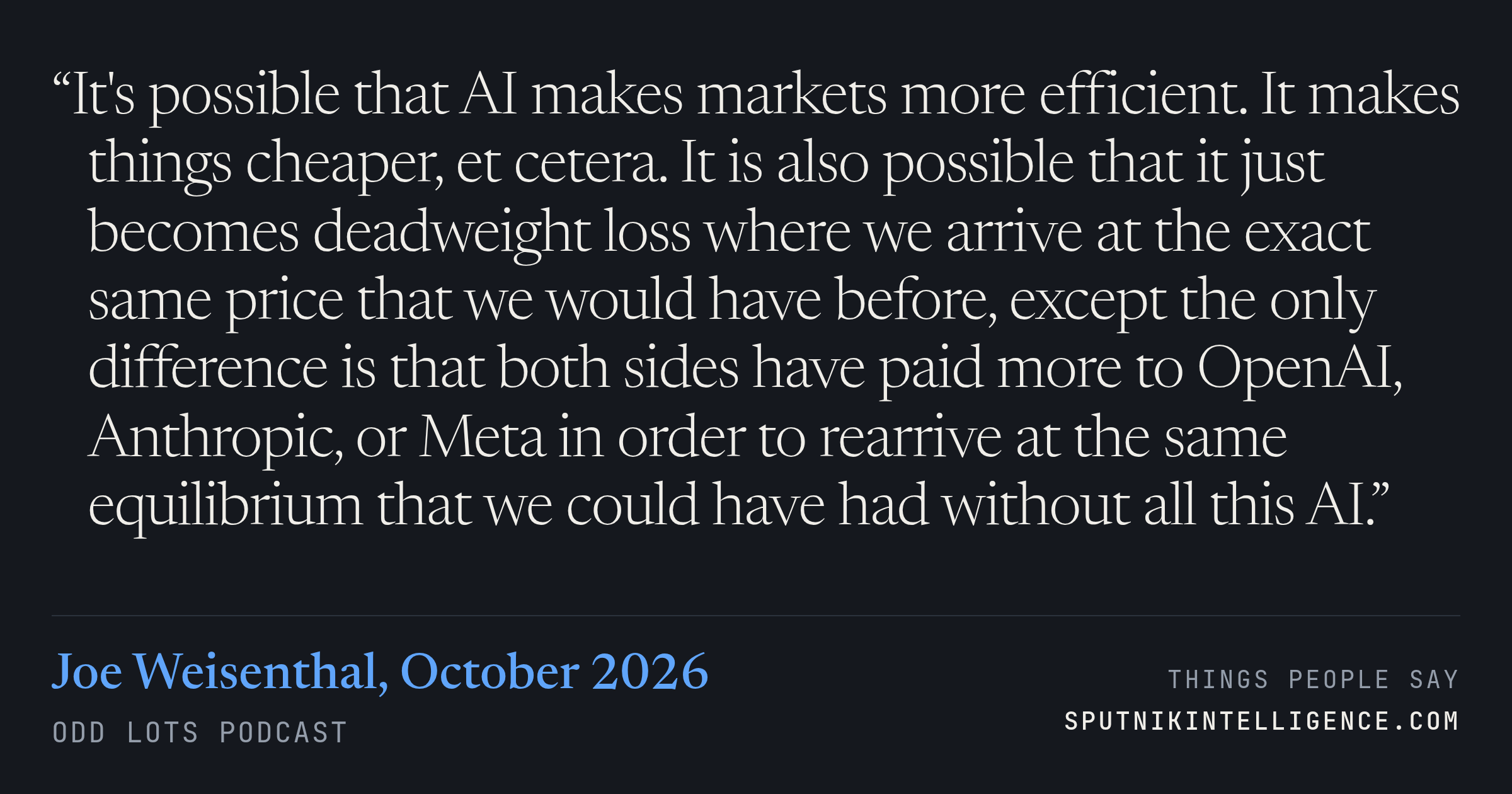 &ldquo;It's possible that AI makes markets more efficient. It makes things cheaper, et cetera. It is also possible that it just becomes deadweight loss where we arrive at the exact same price that we would have before, except the only difference is that both sides have paid more to OpenAI, Anthropic, or Meta in order to rearrive at the same equilibrium that we could have had without all this AI.&rdquo; — Joe Weisenthal, Odd Lots