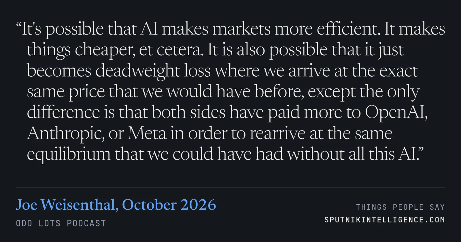 &ldquo;It's possible that AI makes markets more efficient. It makes things cheaper, et cetera. It is also possible that it just becomes deadweight loss where we arrive at the exact same price that we would have before, except the only difference is that both sides have paid more to OpenAI, Anthropic, or Meta in order to rearrive at the same equilibrium that we could have had without all this AI.&rdquo; — Joe Weisenthal, Odd Lots