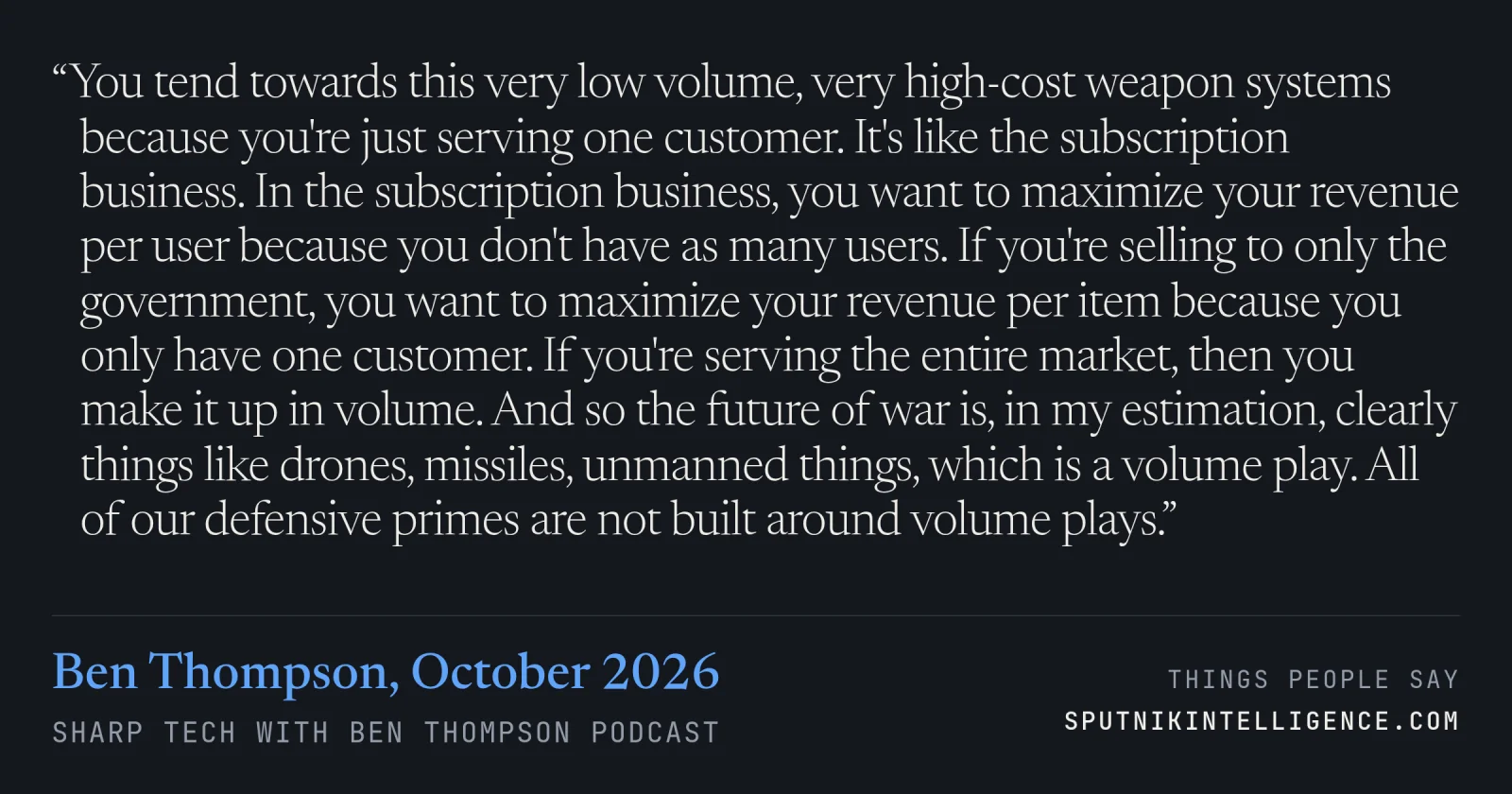 &ldquo;You tend towards this very low volume, very high-cost weapon systems because you're just serving one customer. It's like the subscription business. In the subscription business, you want to maximize your revenue per user because you don't have as many users. If you're selling to only the government, you want to maximize your revenue per item because you only have one customer. If you're serving the entire market, then you make it up in volume. And so the future of war is, in my estimation, clearly things like drones, missiles, unmanned things, which is a volume play. All of our defensive primes are not built around volume plays.&rdquo; — Ben Thompson, Sharp Tech with Ben Thompson