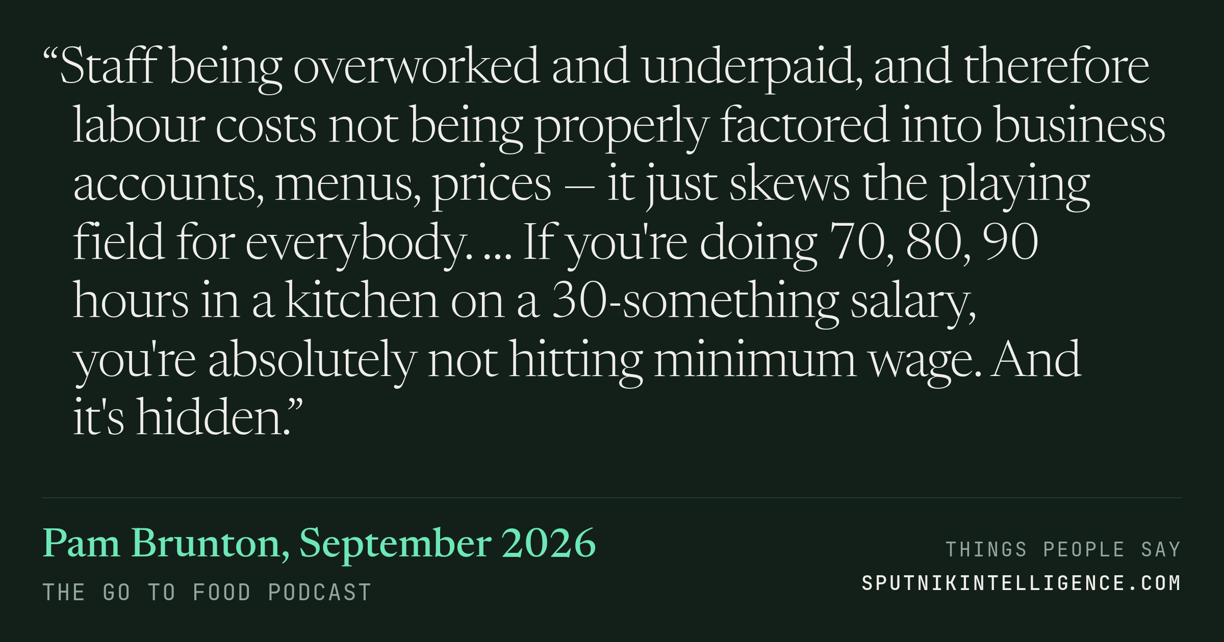 &ldquo;Staff being overworked and underpaid, and therefore labour costs not being properly factored into business accounts, menus, prices — it just skews the playing field for everybody. … If you're doing 70, 80, 90 hours in a kitchen on a 30-something salary, you're absolutely not hitting minimum wage. And it's hidden.&rdquo; — Pam Brunton, The Go To Food Podcast