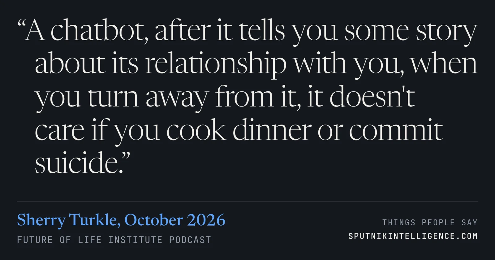 &ldquo;A chatbot, after it tells you some story about its relationship with you, when you turn away from it, it doesn't care if you cook dinner or commit suicide.&rdquo; — Sherry Turkle, Future of Life Institute Podcast