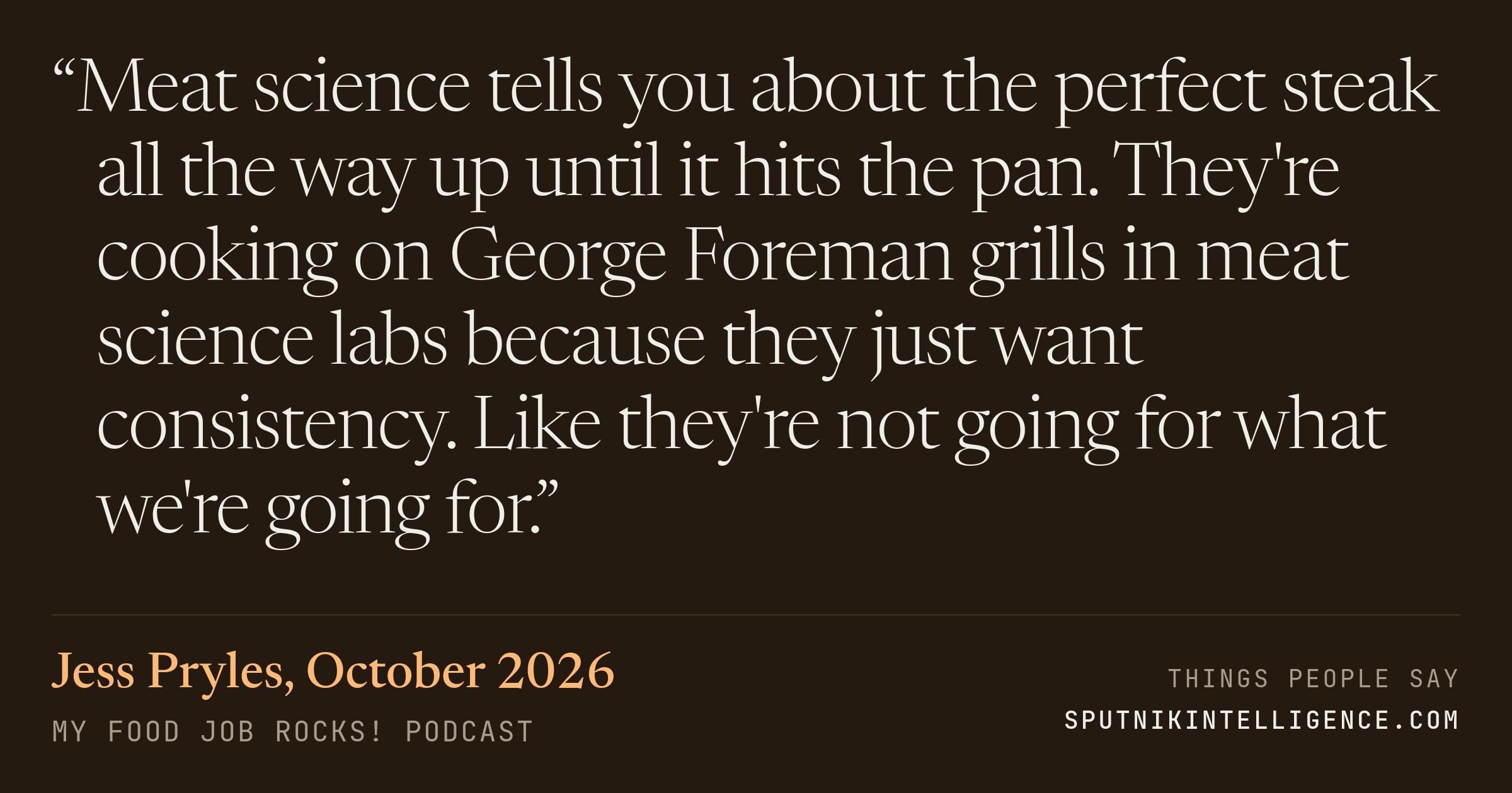 &ldquo;Meat science tells you about the perfect steak all the way up until it hits the pan. They're cooking on George Foreman grills in meat science labs because they just want consistency. Like they're not going for what we're going for.&rdquo; — Jess Pryles, My Food Job Rocks!