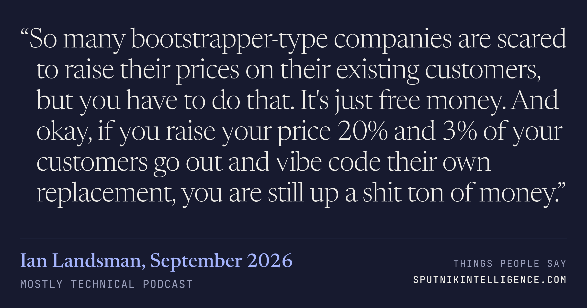 &ldquo;So many bootstrapper-type companies are scared to raise their prices on their existing customers, but you have to do that. It's just free money. And okay, if you raise your price 20% and 3% of your customers go out and vibe code their own replacement, you are still up a shit ton of money.&rdquo; — Ian Landsman, Mostly Technical