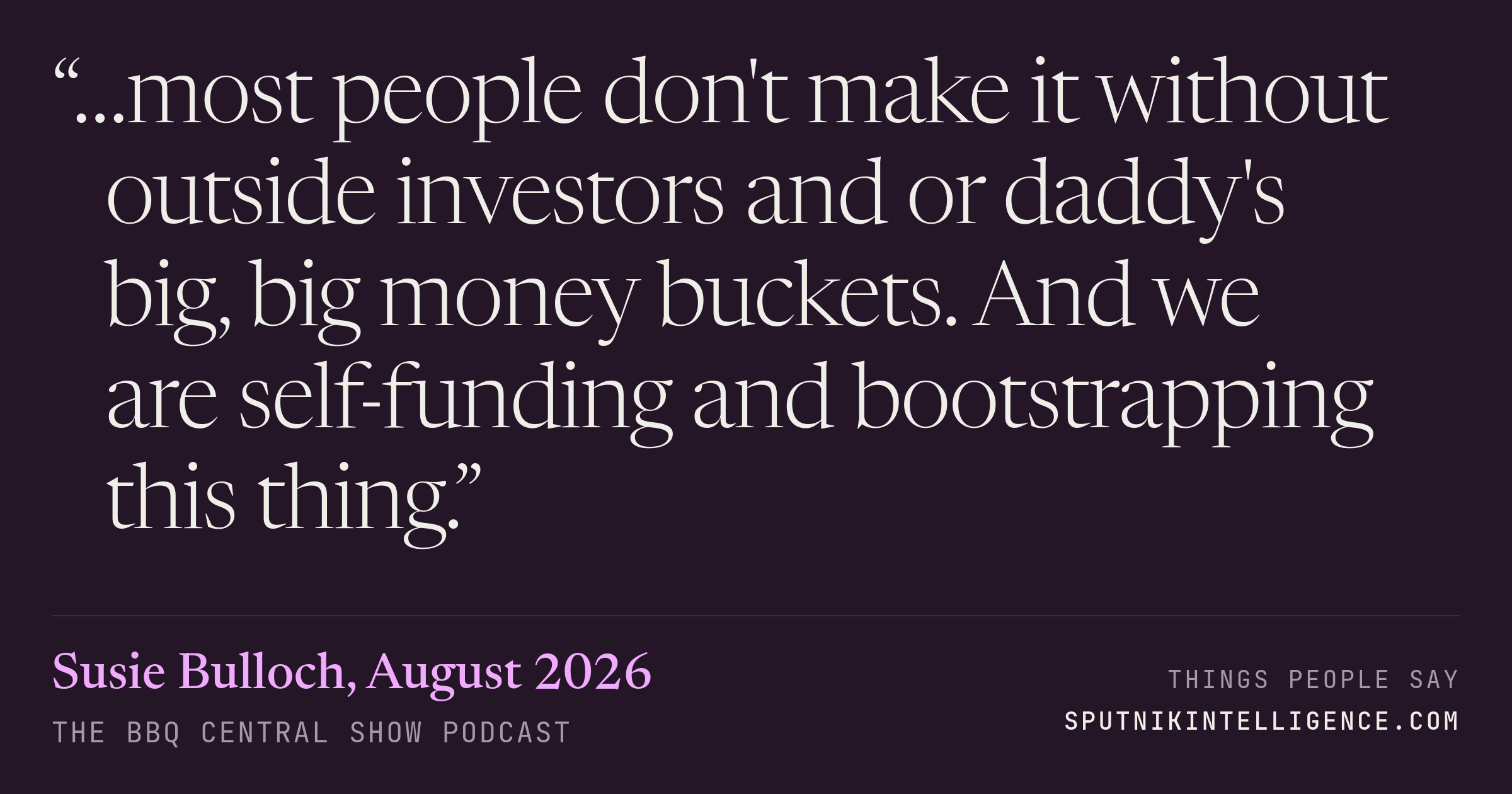 &ldquo;…most people don't make it without outside investors and or daddy's big, big money buckets. And we are self-funding and bootstrapping this thing.&rdquo; — Susie Bulloch, The BBQ Central Show