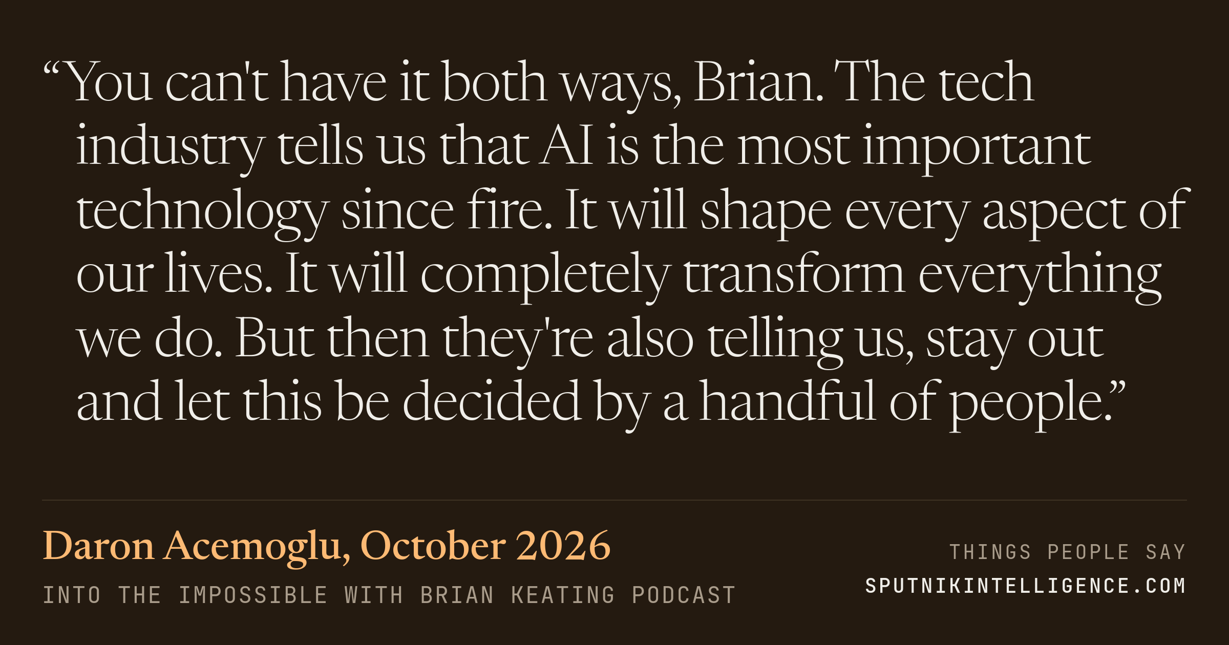 &ldquo;You can't have it both ways, Brian. The tech industry tells us that AI is the most important technology since fire. It will shape every aspect of our lives. It will completely transform everything we do. But then they're also telling us, stay out and let this be decided by a handful of people.&rdquo; — Daron Acemoglu, Into the Impossible With Brian Keating