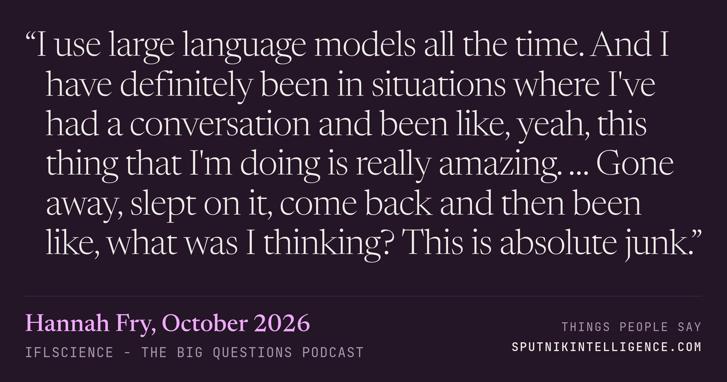 &ldquo;I use large language models all the time. And I have definitely been in situations where I've had a conversation and been like, yeah, this thing that I'm doing is really amazing. … Gone away, slept on it, come back and then been like, what was I thinking? This is absolute junk.&rdquo; — Hannah Fry, IFLScience - The Big Questions