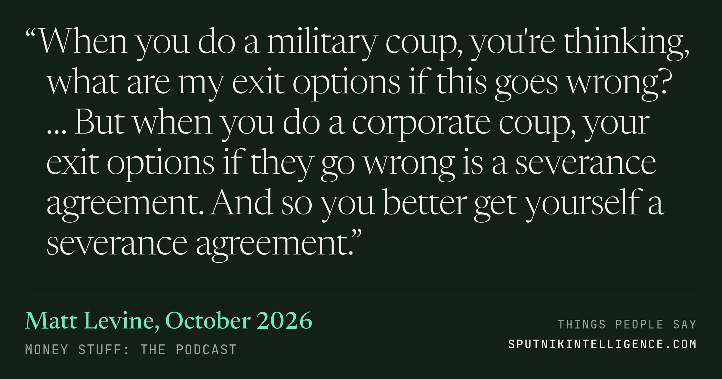 &ldquo;When you do a military coup, you're thinking, what are my exit options if this goes wrong? … But when you do a corporate coup, your exit options if they go wrong is a severance agreement. And so you better get yourself a severance agreement.&rdquo; — Matt Levine, Money Stuff: The Podcast