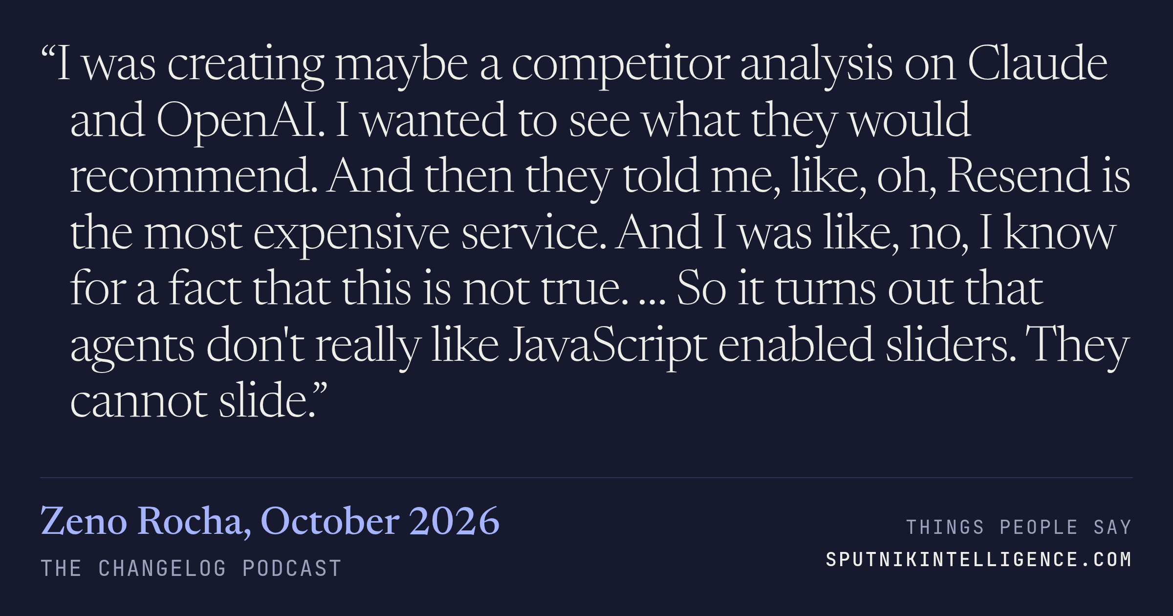 &ldquo;I was creating maybe a competitor analysis on Claude and OpenAI. I wanted to see what they would recommend. And then they told me, like, oh, Resend is the most expensive service. And I was like, no, I know for a fact that this is not true. … So it turns out that agents don't really like JavaScript enabled sliders. They cannot slide.&rdquo; — Zeno Rocha, The Changelog