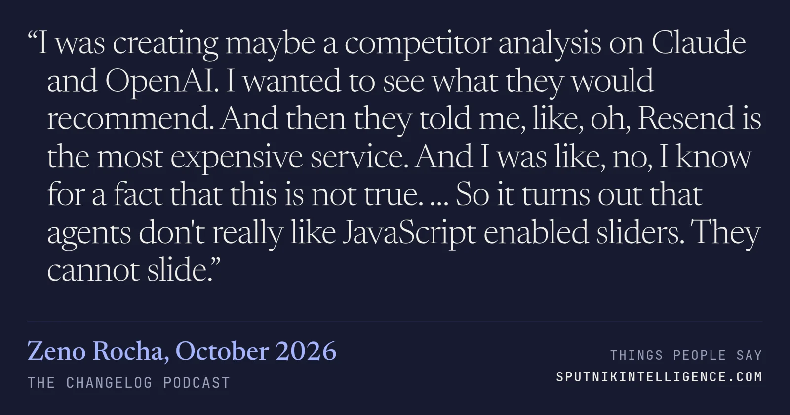 &ldquo;I was creating maybe a competitor analysis on Claude and OpenAI. I wanted to see what they would recommend. And then they told me, like, oh, Resend is the most expensive service. And I was like, no, I know for a fact that this is not true. … So it turns out that agents don't really like JavaScript enabled sliders. They cannot slide.&rdquo; — Zeno Rocha, The Changelog