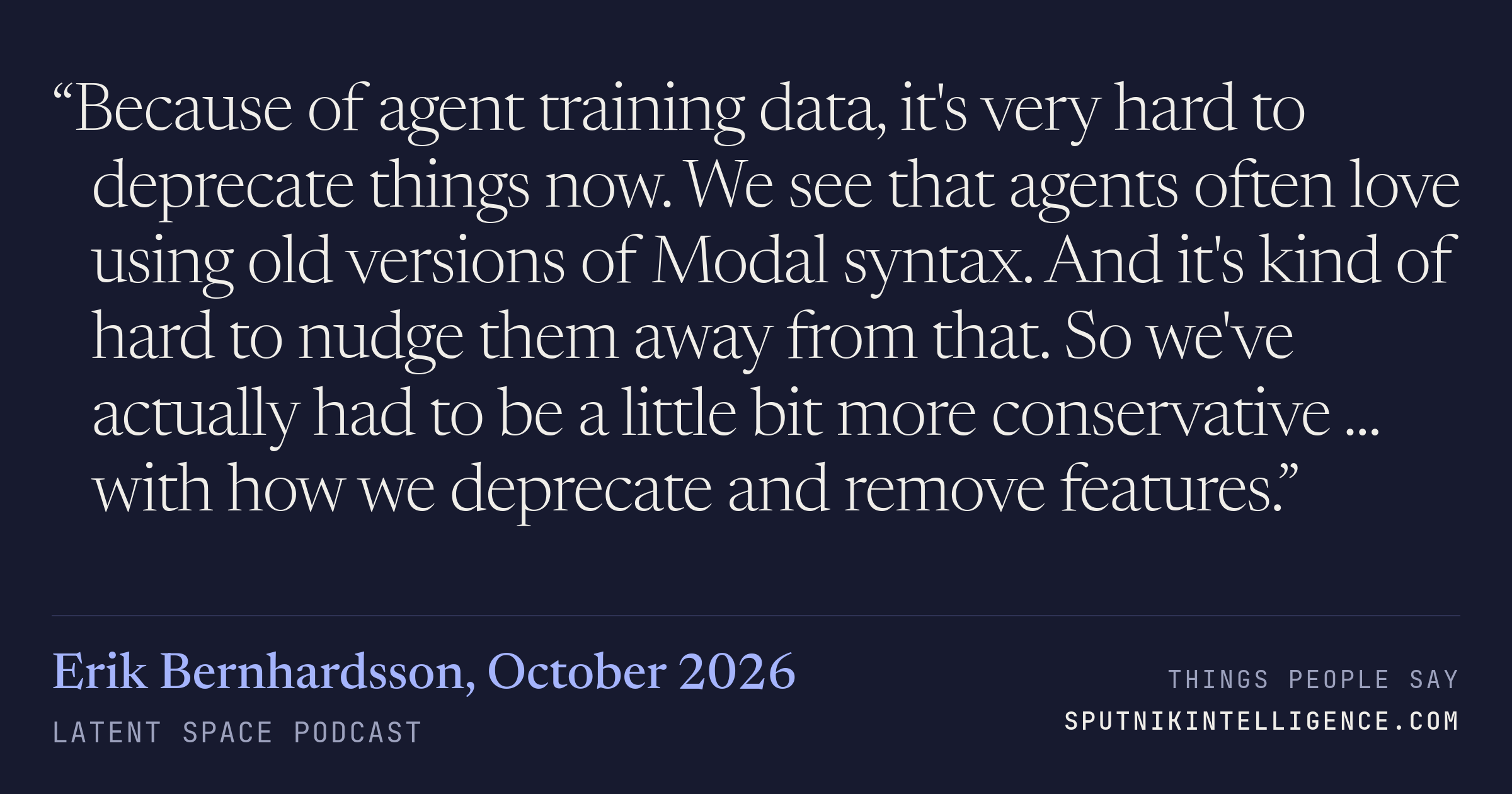 &ldquo;Because of agent training data, it's very hard to deprecate things now. We see that agents often love using old versions of Modal syntax. And it's kind of hard to nudge them away from that. So we've actually had to be a little bit more conservative ... with how we deprecate and remove features.&rdquo; — Erik Bernhardsson, Latent Space