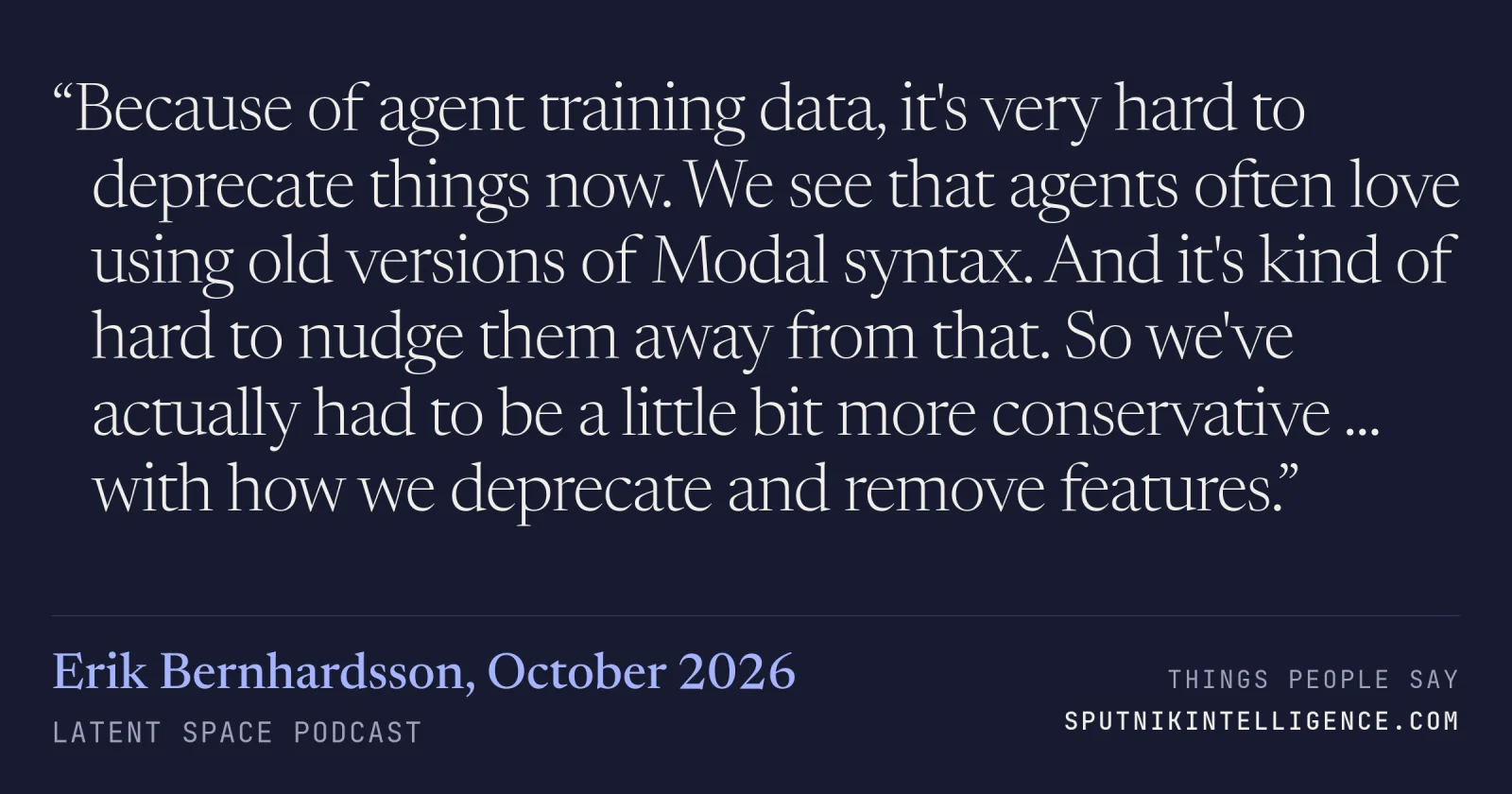 &ldquo;Because of agent training data, it's very hard to deprecate things now. We see that agents often love using old versions of Modal syntax. And it's kind of hard to nudge them away from that. So we've actually had to be a little bit more conservative ... with how we deprecate and remove features.&rdquo; — Erik Bernhardsson, Latent Space