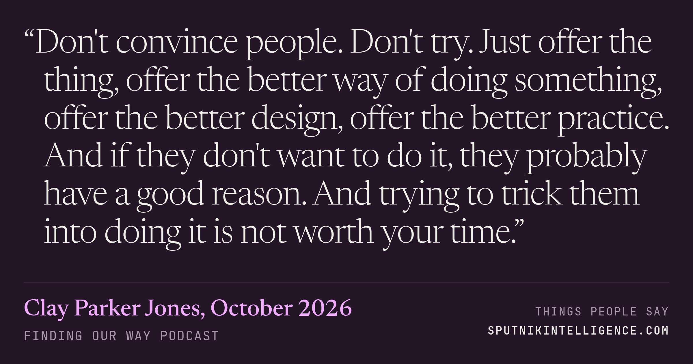 &ldquo;Don't convince people. Don't try. Just offer the thing, offer the better way of doing something, offer the better design, offer the better practice. And if they don't want to do it, they probably have a good reason. And trying to trick them into doing it is not worth your time.&rdquo; — Clay Parker Jones, Finding Our Way