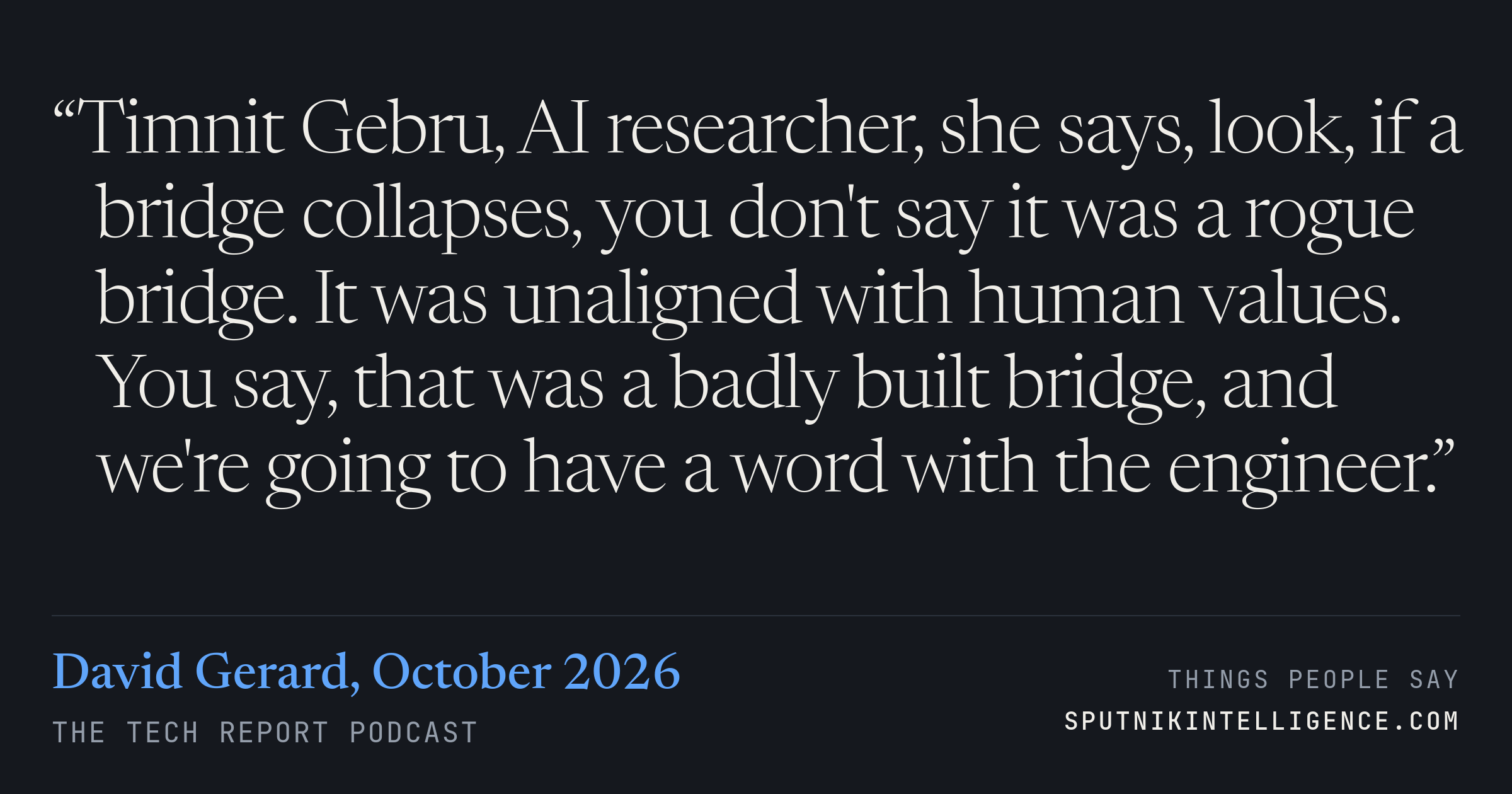 &ldquo;Timnit Gebru, AI researcher, she says, look, if a bridge collapses, you don't say it was a rogue bridge. It was unaligned with human values. You say, that was a badly built bridge, and we're going to have a word with the engineer.&rdquo; — David Gerard, The Tech Report