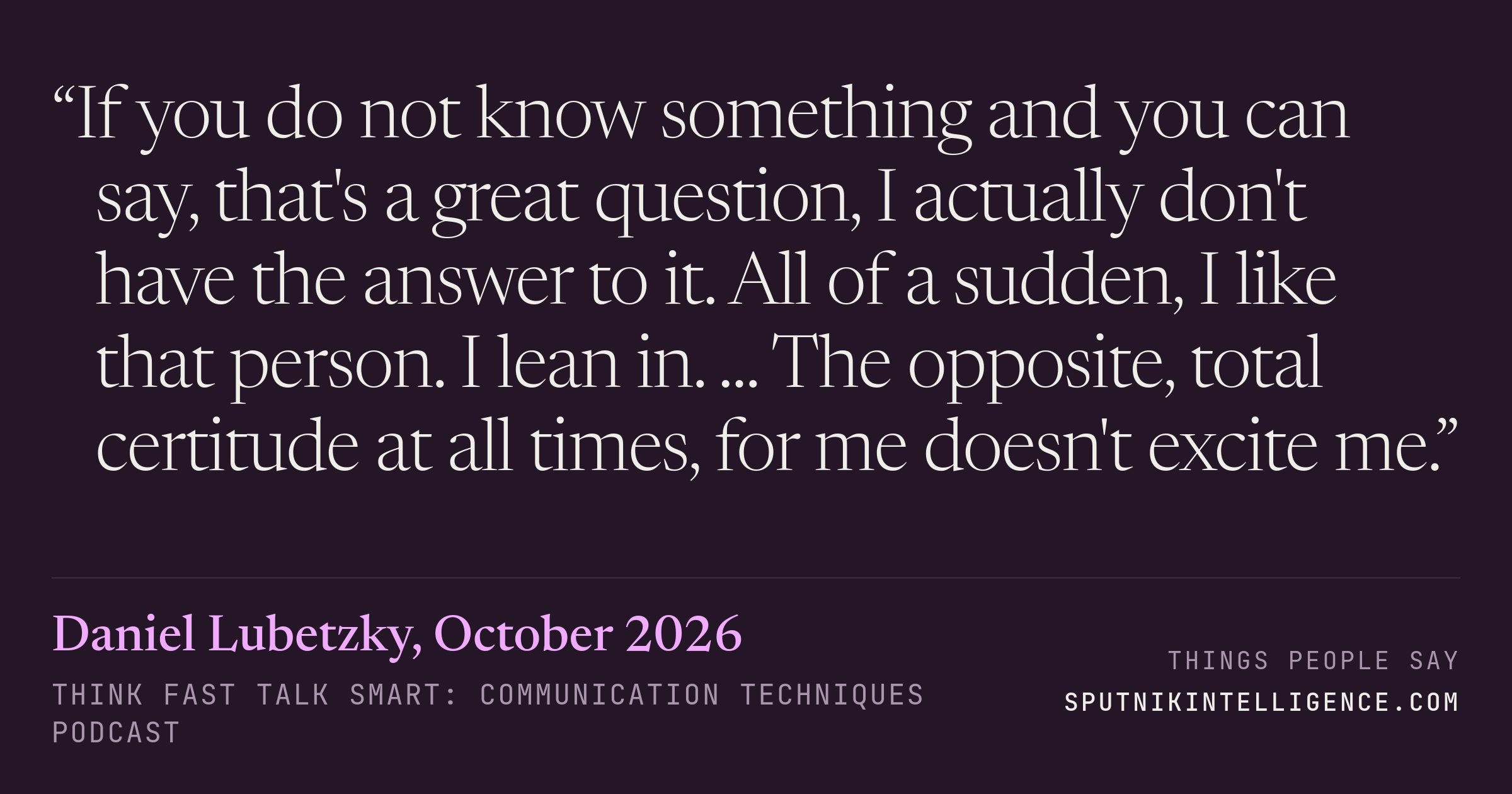 &ldquo;If you do not know something and you can say, that's a great question, I actually don't have the answer to it. All of a sudden, I like that person. I lean in. ... The opposite, total certitude at all times, for me doesn't excite me.&rdquo; — Daniel Lubetzky, Think Fast Talk Smart: Communication Techniques