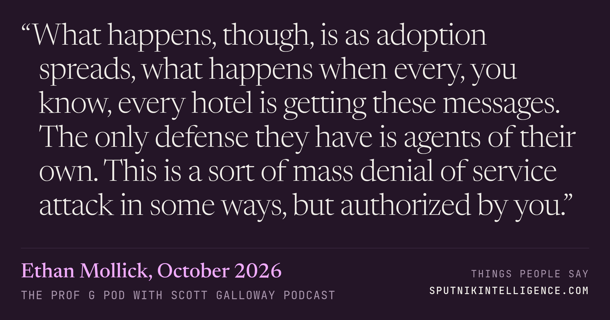 &ldquo;What happens, though, is as adoption spreads, what happens when every, you know, every hotel is getting these messages. The only defense they have is agents of their own. This is a sort of mass denial of service attack in some ways, but authorized by you.&rdquo; — Ethan Mollick, The Prof G Pod with Scott Galloway