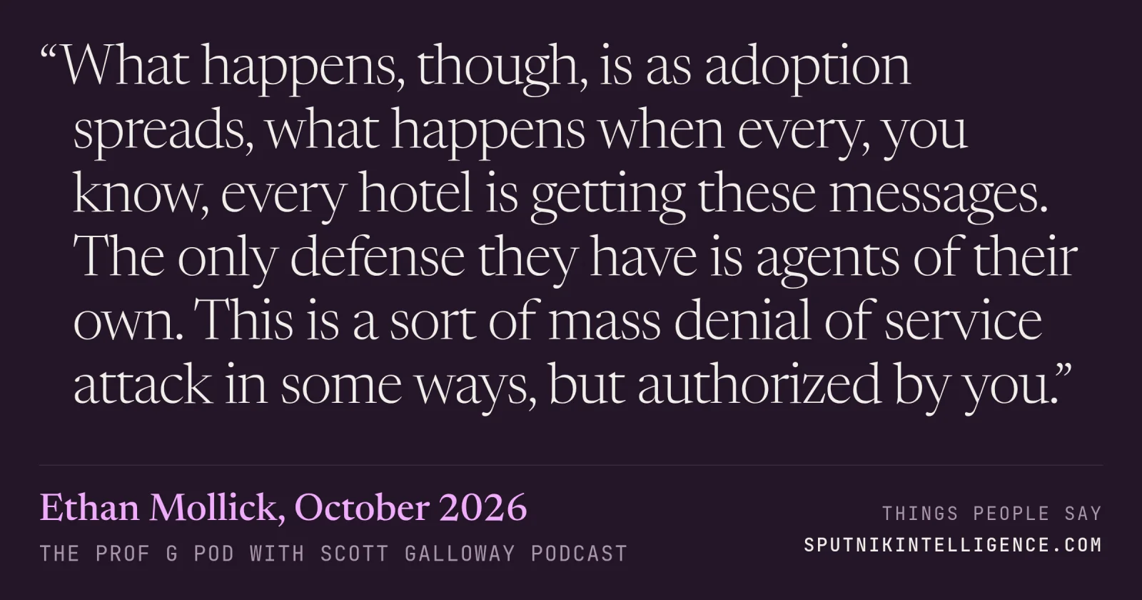 &ldquo;What happens, though, is as adoption spreads, what happens when every, you know, every hotel is getting these messages. The only defense they have is agents of their own. This is a sort of mass denial of service attack in some ways, but authorized by you.&rdquo; — Ethan Mollick, The Prof G Pod with Scott Galloway