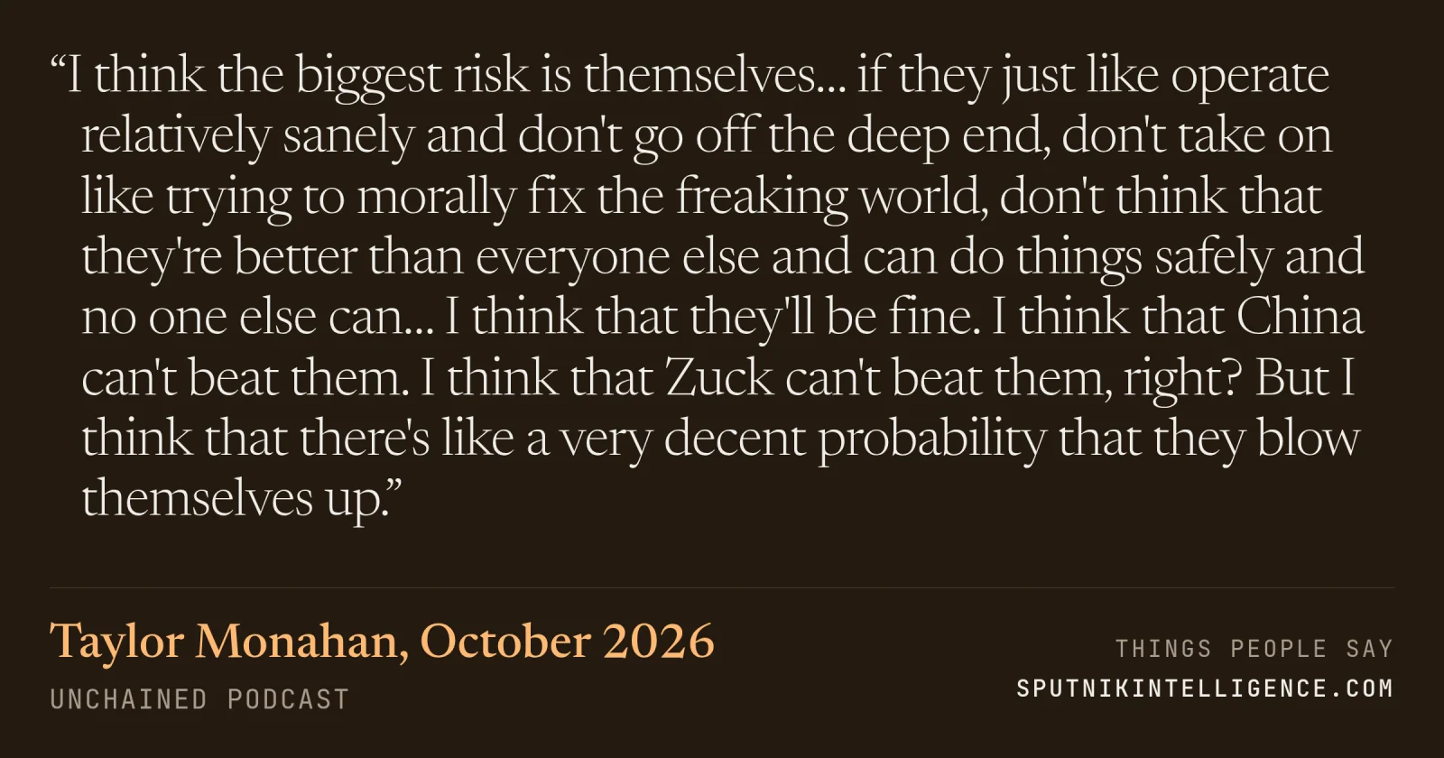 &ldquo;I think the biggest risk is themselves… if they just like operate relatively sanely and don't go off the deep end, don't take on like trying to morally fix the freaking world, don't think that they're better than everyone else and can do things safely and no one else can… I think that they'll be fine. I think that China can't beat them. I think that Zuck can't beat them, right? But I think that there's like a very decent probability that they blow themselves up.&rdquo; — Taylor Monahan, Unchained