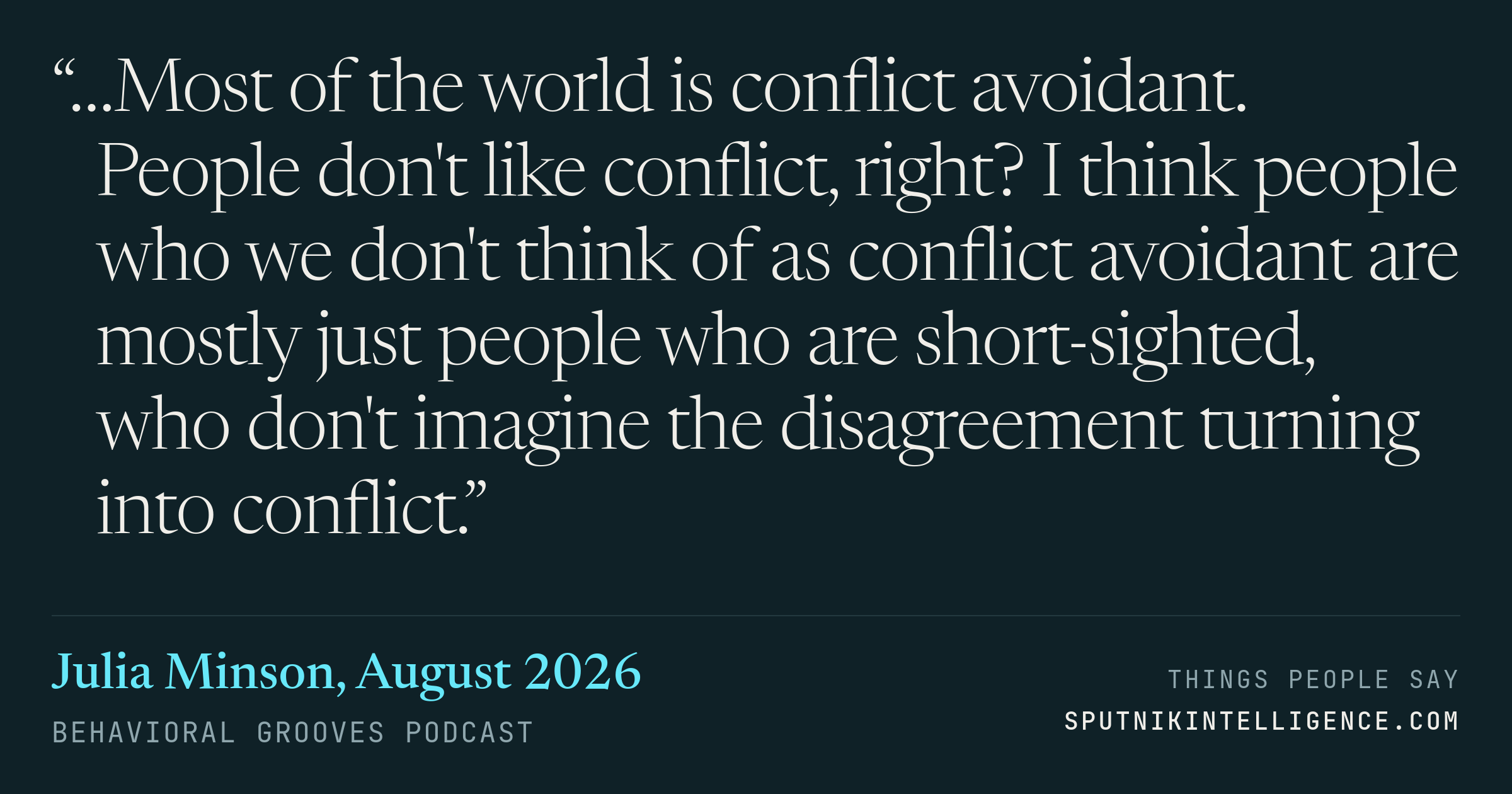 &ldquo;…Most of the world is conflict avoidant. People don't like conflict, right? I think people who we don't think of as conflict avoidant are mostly just people who are short-sighted, who don't imagine the disagreement turning into conflict.&rdquo; — Julia Minson, Behavioral Grooves Podcast