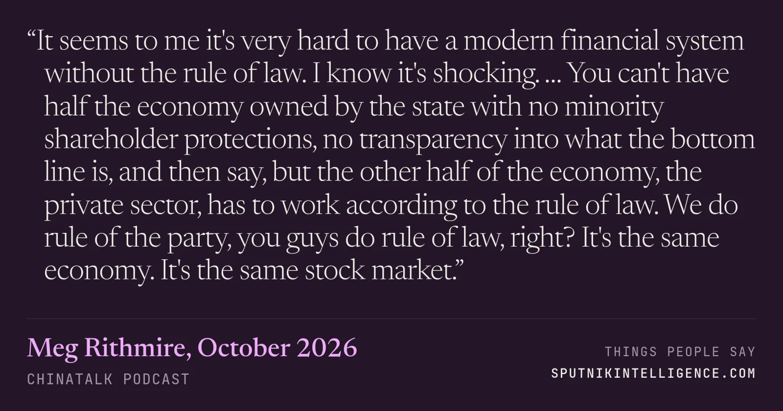 &ldquo;It seems to me it's very hard to have a modern financial system without the rule of law. I know it's shocking. … You can't have half the economy owned by the state with no minority shareholder protections, no transparency into what the bottom line is, and then say, but the other half of the economy, the private sector, has to work according to the rule of law. We do rule of the party, you guys do rule of law, right? It's the same economy. It's the same stock market.&rdquo; — Meg Rithmire, ChinaTalk