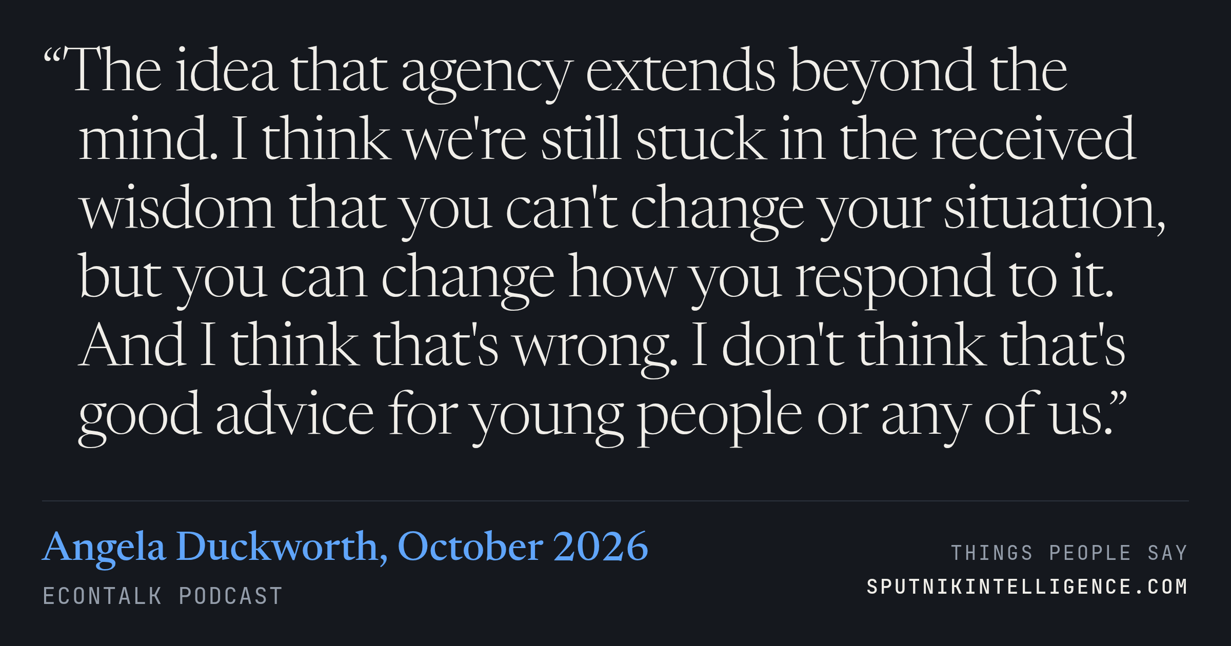 &ldquo;The idea that agency extends beyond the mind. I think we're still stuck in the received wisdom that you can't change your situation, but you can change how you respond to it. And I think that's wrong. I don't think that's good advice for young people or any of us.&rdquo; — Angela Duckworth, EconTalk