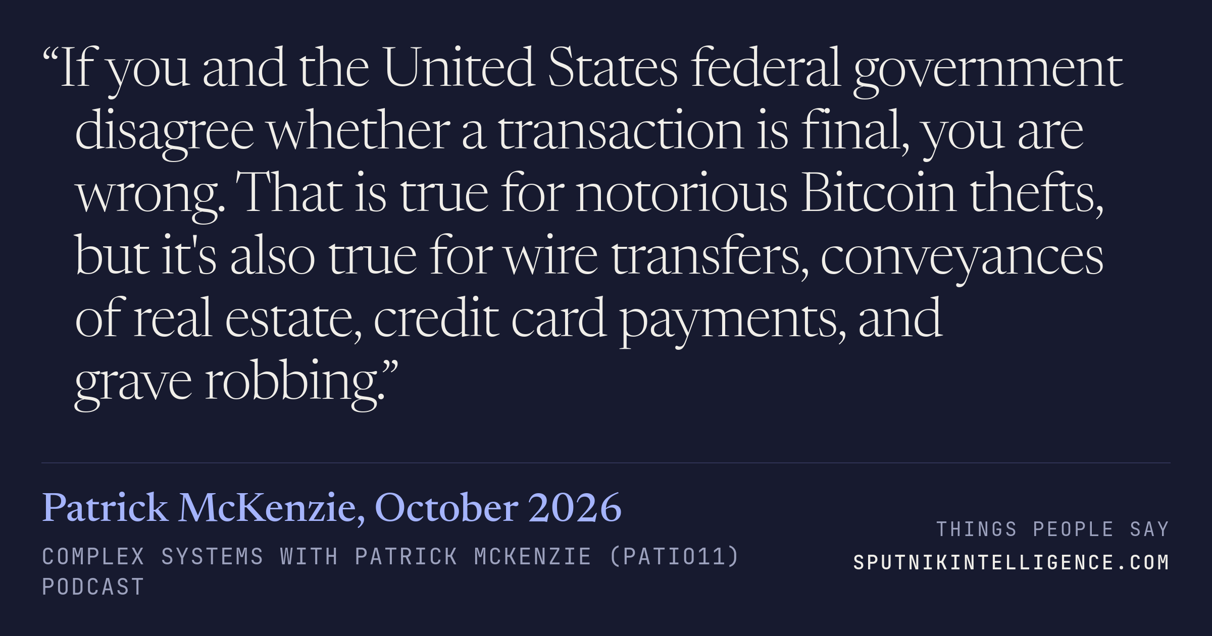 &ldquo;If you and the United States federal government disagree whether a transaction is final, you are wrong. That is true for notorious Bitcoin thefts, but it's also true for wire transfers, conveyances of real estate, credit card payments, and grave robbing.&rdquo; — Patrick McKenzie, Complex Systems with Patrick McKenzie (patio11)