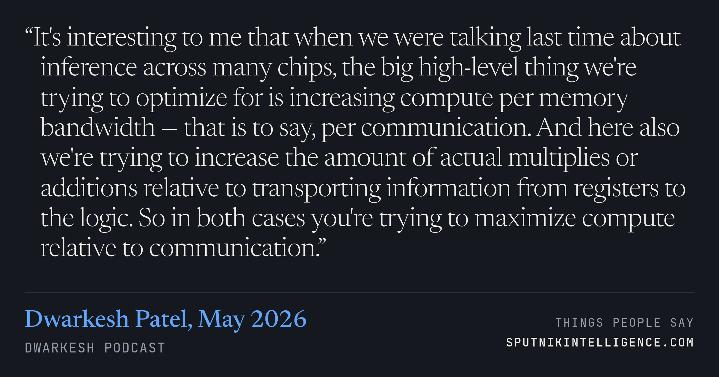 &ldquo;It's interesting to me that when we were talking last time about inference across many chips, the big high-level thing we're trying to optimize for is increasing compute per memory bandwidth — that is to say, per communication. And here also we're trying to increase the amount of actual multiplies or additions relative to transporting information from registers to the logic. So in both cases you're trying to maximize compute relative to communication.&rdquo; — Dwarkesh Patel, Dwarkesh Podcast
