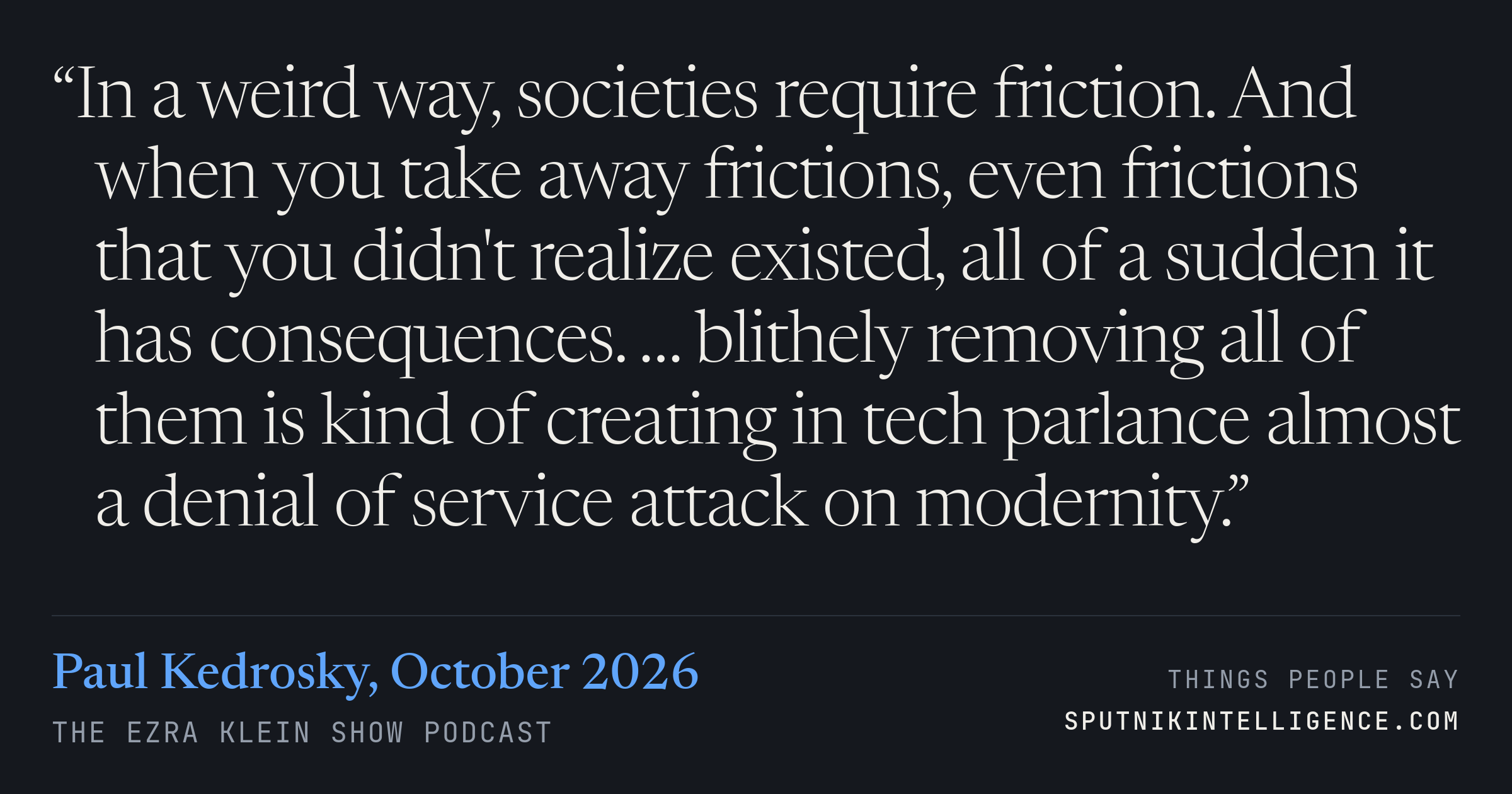 &ldquo;In a weird way, societies require friction. And when you take away frictions, even frictions that you didn't realize existed, all of a sudden it has consequences. … blithely removing all of them is kind of creating in tech parlance almost a denial of service attack on modernity.&rdquo; — Paul Kedrosky, The Ezra Klein Show
